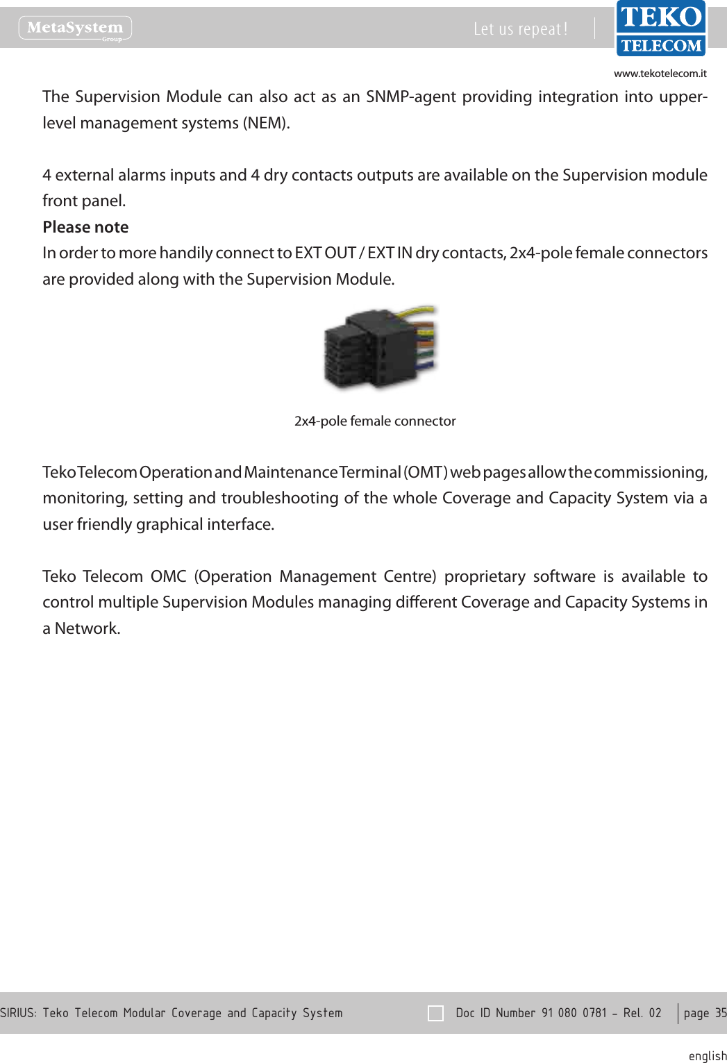 www.tekotelecom.itwww.tekotelecom.it  Doc ID Number 91 080 0781 - Rel. 02    page 35 englishSIRIUS: Teko Telecom Modular Coverage and Capacity SystemLet us repeat !The Supervision  Module  can also  act  as  an SNMP-agent providing integration into upper-level management systems (NEM).4 external alarms inputs and 4 dry contacts outputs are available on the Supervision module front panel.Please noteIn order to more handily connect to EXT OUT / EXT IN dry contacts, 2x4-pole female connectors are provided along with the Supervision Module.2x4-pole female connectorTeko Telecom Operation and Maintenance Terminal (OMT) web pages allow the commissioning, monitoring, setting and troubleshooting of the whole Coverage and Capacity System via a user friendly graphical interface.Teko  Telecom  OMC  (Operation  Management  Centre)  proprietary  software  is  available  to control multiple Supervision Modules managing dierent Coverage and Capacity Systems in a Network.