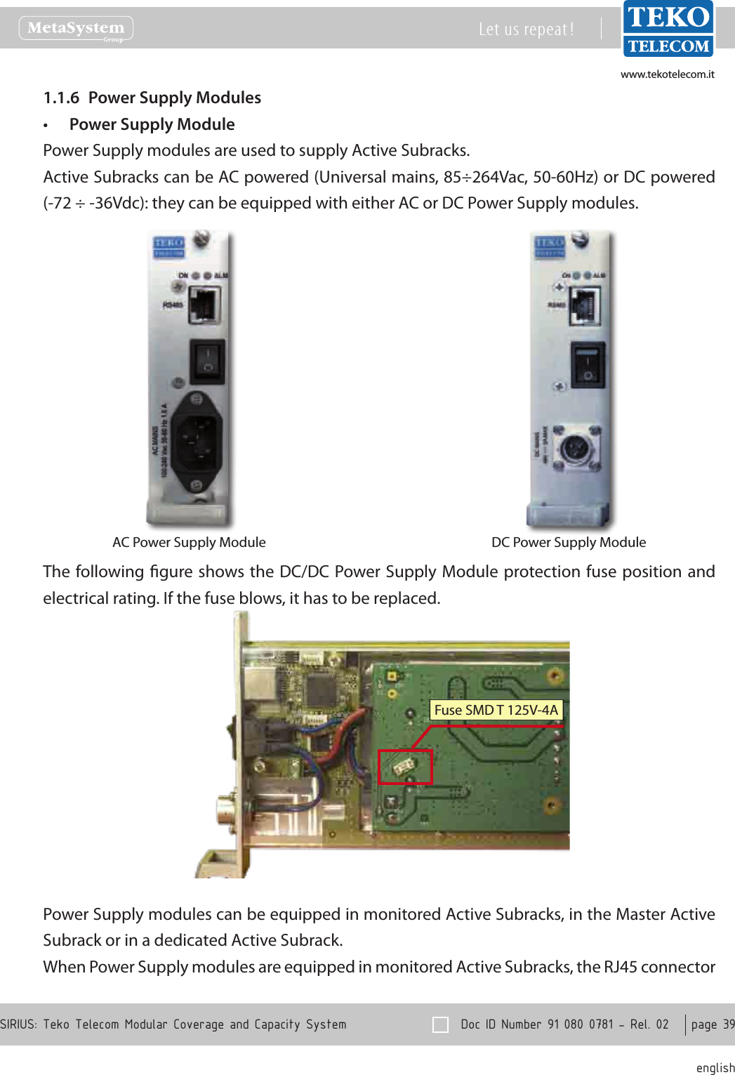 www.tekotelecom.itwww.tekotelecom.it  Doc ID Number 91 080 0781 - Rel. 02    page 39 englishSIRIUS: Teko Telecom Modular Coverage and Capacity SystemLet us repeat !Power Supply Modules1.1.6 Power Supply Module&bull;Power Supply modules are used to supply Active Subracks.Active Subracks can be AC powered (Universal mains, 85&divide;264Vac, 50-60Hz) or DC powered (-72 &divide; -36Vdc): they can be equipped with either AC or DC Power Supply modules.AC Power Supply Module DC Power Supply ModuleThe following gure shows the DC/DC Power Supply Module protection fuse position and electrical rating. If the fuse blows, it has to be replaced.Fuse SMD T 125V-4APower Supply modules can be equipped in monitored Active Subracks, in the Master Active Subrack or in a dedicated Active Subrack.When Power Supply modules are equipped in monitored Active Subracks, the RJ45 connector 