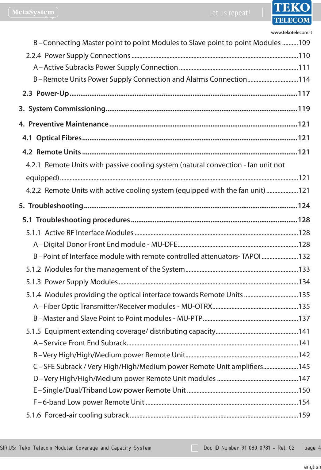 www.tekotelecom.itwww.tekotelecom.it  Doc ID Number 91 080 0781 - Rel. 02    page 4 englishSIRIUS: Teko Telecom Modular Coverage and Capacity SystemLet us repeat !B &ndash; Connecting Master point to point Modules to Slave point to point Modules ..........1092.2.4  Power Supply Connections .........................................................................................................110A &ndash; Active Subracks Power Supply Connection ...........................................................................111B &ndash; Remote Units Power Supply Connection and Alarms Connection ................................1142.3  Power-Up ..............................................................................................................................1173.  System Commissioning ..........................................................................................................1194.  Preventive Maintenance ........................................................................................................1214.1  Optical Fibres .......................................................................................................................1214.2  Remote Units .......................................................................................................................1214.2.1  Remote Units with passive cooling system (natural convection - fan unit not equipped) ......................................................................................................................................................1214.2.2  Remote Units with active cooling system (equipped with the fan unit) ....................1215.  Troubleshooting ......................................................................................................................1245.1  Troubleshooting procedures ............................................................................................1285.1.1  Active RF Interface Modules .......................................................................................................128A &ndash; Digital Donor Front End module - MU-DFE ............................................................................128B &ndash; Point of Interface module with remote controlled attenuators- TAPOI .......................1325.1.2  Modules for the management of the System .......................................................................1335.1.3  Power Supply Modules .................................................................................................................1345.1.4  Modules providing the optical interface towards Remote Units ..................................135A &ndash; Fiber Optic Transmitter/Receiver modules - MU-OTRX ......................................................135B &ndash; Master and Slave Point to Point modules - MU-PTP ............................................................1375.1.5  Equipment extending coverage/ distributing capacity ....................................................141A &ndash; Service Front End Subrack ............................................................................................................141B &ndash; Very High/High/Medium power Remote Unit .......................................................................142C &ndash; SFE Subrack / Very High/High/Medium power Remote Unit ampliers ......................145D &ndash; Very High/High/Medium power Remote Unit modules ...................................................147E &ndash; Single/Dual/Triband Low power Remote Unit ......................................................................150F &ndash; 6-band Low power Remote Unit ................................................................................................1545.1.6  Forced-air cooling subrack ..........................................................................................................159