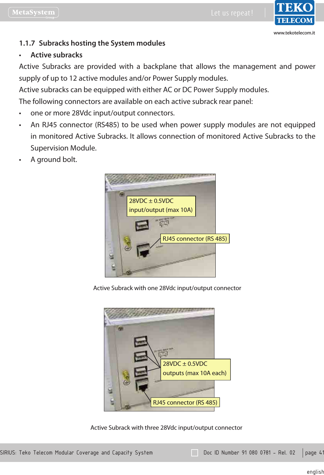 www.tekotelecom.itwww.tekotelecom.it  Doc ID Number 91 080 0781 - Rel. 02    page 41 englishSIRIUS: Teko Telecom Modular Coverage and Capacity SystemLet us repeat !Subracks hosting the System modules1.1.7 Active subracks&bull;Active  Subracks  are  provided  with  a  backplane  that  allows  the  management  and  power supply of up to 12 active modules and/or Power Supply modules.Active subracks can be equipped with either AC or DC Power Supply modules.The following connectors are available on each active subrack rear panel:one or more 28Vdc input/output connectors.&bull;An RJ45 connector (RS485) to be used when power supply  modules are not equipped &bull;in monitored Active Subracks. It allows connection of monitored Active Subracks to the Supervision Module.A ground bolt.&bull;28VDC &plusmn; 0.5VDCinput/output (max 10A)RJ45 connector (RS 485)Active Subrack with one 28Vdc input/output connector28VDC &plusmn; 0.5VDCoutputs (max 10A each)RJ45 connector (RS 485)Active Subrack with three 28Vdc input/output connector