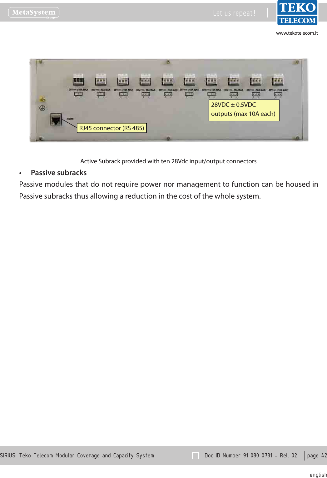 www.tekotelecom.itwww.tekotelecom.it  Doc ID Number 91 080 0781 - Rel. 02    page 42 englishSIRIUS: Teko Telecom Modular Coverage and Capacity SystemLet us repeat !28VDC &plusmn; 0.5VDCoutputs (max 10A each)RJ45 connector (RS 485)Active Subrack provided with ten 28Vdc input/output connectorsPassive subracks&bull;Passive modules that do not require power nor management to function can be housed in Passive subracks thus allowing a reduction in the cost of the whole system.