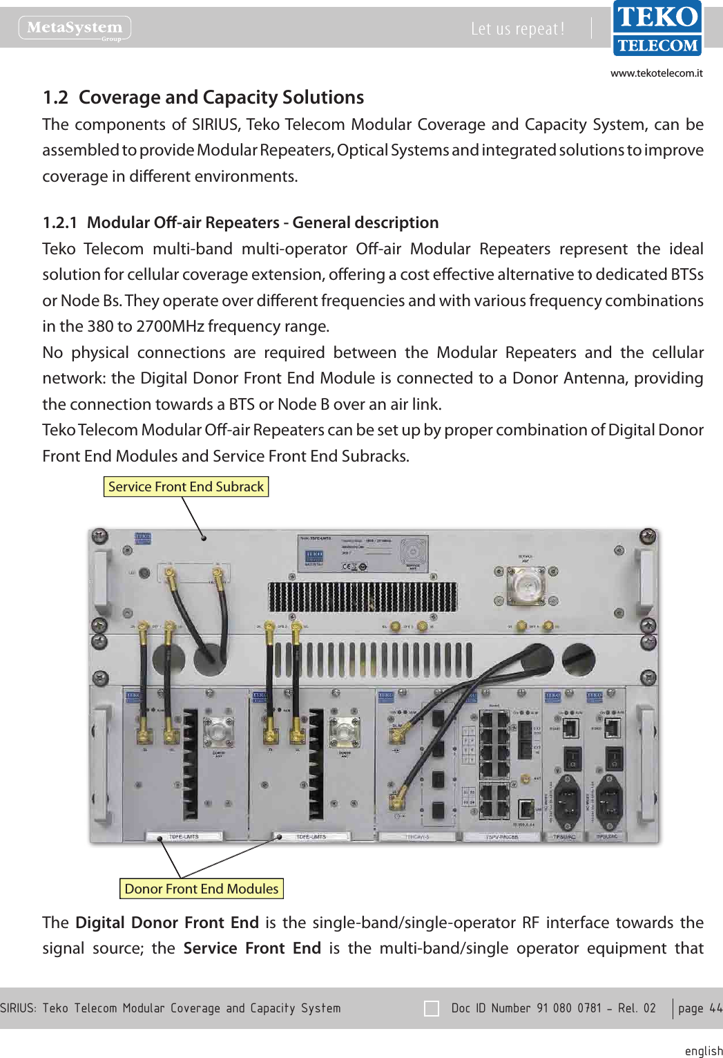 www.tekotelecom.itwww.tekotelecom.it  Doc ID Number 91 080 0781 - Rel. 02    page 44 englishSIRIUS: Teko Telecom Modular Coverage and Capacity SystemLet us repeat !Coverage and Capacity Solutions1.2 The components  of  SIRIUS, Teko Telecom  Modular  Coverage and  Capacity  System, can  be assembled to provide Modular Repeaters, Optical Systems and integrated solutions to improve coverage in dierent environments.Modular O-air Repeaters - General description1.2.1 Teko  Telecom  multi-band  multi-operator  O-air  Modular  Repeaters  represent  the  ideal solution for cellular coverage extension, oering a cost eective alternative to dedicated BTSs or Node Bs. They operate over dierent frequencies and with various frequency combinations in the 380 to 2700MHz frequency range.No  physical  connections  are  required  between  the  Modular  Repeaters  and  the  cellular network: the Digital Donor Front End Module is connected to a Donor Antenna, providing the connection towards a BTS or Node B over an air link.Teko Telecom Modular O-air Repeaters can be set up by proper combination of Digital Donor Front End Modules and Service Front End Subracks.Donor Front End ModulesService Front End SubrackThe  Digital  Donor  Front  End  is  the  single-band/single-operator  RF  interface  towards  the signal  source;  the  Service  Front  End  is  the  multi-band/single  operator  equipment  that 