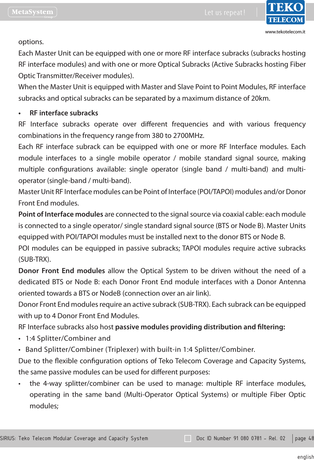 www.tekotelecom.itwww.tekotelecom.it  Doc ID Number 91 080 0781 - Rel. 02    page 48 englishSIRIUS: Teko Telecom Modular Coverage and Capacity SystemLet us repeat !options.Each Master Unit can be equipped with one or more RF interface subracks subracks hosting RF interface modules) and with one or more Optical Subracks (Active Subracks hosting Fiber Optic Transmitter/Receiver modules).When the Master Unit is equipped with Master and Slave Point to Point Modules, RF interface subracks and optical subracks can be separated by a maximum distance of 20km.RF interface subracks&bull;RF  Interface  subracks  operate  over  dierent  frequencies  and  with  various  frequency combinations in the frequency range from 380 to 2700MHz.Each  RF  interface  subrack  can  be equipped  with  one  or  more  RF Interface  modules.  Each module  interfaces  to  a  single  mobile  operator  /  mobile  standard  signal  source,  making multiple  congurations  available:  single  operator  (single  band  /  multi-band)  and  multi-operator (single-band / multi-band).Master Unit RF Interface modules can be Point of Interface (POI/TAPOI) modules and/or Donor Front End modules.Point of Interface modules are connected to the signal source via coaxial cable: each module is connected to a single operator/ single standard signal source (BTS or Node B). Master Units equipped with POI/TAPOI modules must be installed next to the donor BTS or Node B.POI modules can be equipped in passive subracks; TAPOI modules require active subracks (SUB-TRX).Donor  Front  End  modules  allow  the  Optical  System  to  be  driven  without  the  need  of  a dedicated BTS or Node  B: each Donor Front End module interfaces with a Donor Antenna oriented towards a BTS or NodeB (connection over an air link).Donor Front End modules require an active subrack (SUB-TRX). Each subrack can be equipped with up to 4 Donor Front End Modules.RF Interface subracks also host passive modules providing distribution and ltering:1:4 Splitter/Combiner and&bull;Band Splitter/Combiner (Triplexer) with built-in 1:4 Splitter/Combiner.&bull;Due to the exible conguration options of Teko Telecom Coverage and Capacity Systems, the same passive modules can be used for dierent purposes:the  4-way  splitter/combiner  can  be  used  to  manage:  multiple  RF  interface  modules, &bull;operating  in  the  same  band  (Multi-Operator  Optical  Systems)  or  multiple  Fiber  Optic modules;