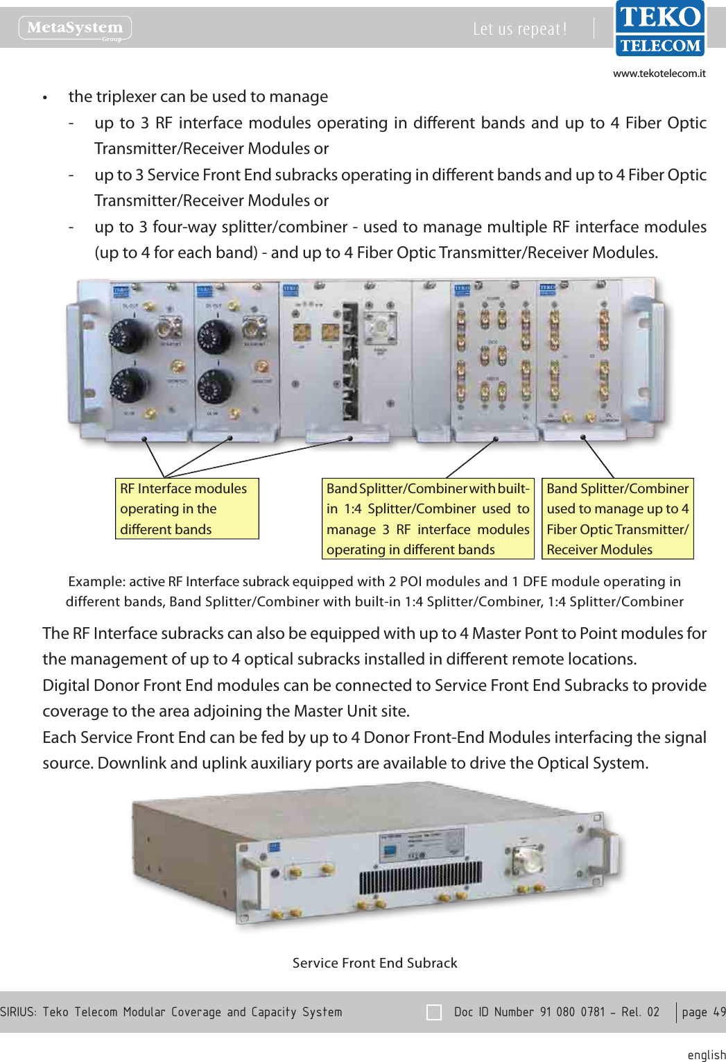 www.tekotelecom.itwww.tekotelecom.it  Doc ID Number 91 080 0781 - Rel. 02    page 49 englishSIRIUS: Teko Telecom Modular Coverage and Capacity SystemLet us repeat !the triplexer can be used to manage&bull;up  to 3  RF interface  modules operating  in  dierent bands  and  up to  4  Fiber  Optic  -Transmitter/Receiver Modules orup to 3 Service Front End subracks operating in dierent bands and up to 4 Fiber Optic  -Transmitter/Receiver Modules orup to 3 four-way splitter/combiner - used to manage multiple RF interface modules  -(up to 4 for each band) - and up to 4 Fiber Optic Transmitter/Receiver Modules.Band Splitter/Combiner with built-in  1:4  Splitter/Combiner  used  to manage  3  RF  interface  modules operating in dierent bandsRF Interface modules operating in the dierent bandsBand Splitter/Combiner used to manage up to 4 Fiber Optic Transmitter/Receiver ModulesExample: active RF Interface subrack equipped with 2 POI modules and 1 DFE module operating in different bands, Band Splitter/Combiner with built-in 1:4 Splitter/Combiner, 1:4 Splitter/CombinerThe RF Interface subracks can also be equipped with up to 4 Master Pont to Point modules for the management of up to 4 optical subracks installed in dierent remote locations.Digital Donor Front End modules can be connected to Service Front End Subracks to provide coverage to the area adjoining the Master Unit site.Each Service Front End can be fed by up to 4 Donor Front-End Modules interfacing the signal source. Downlink and uplink auxiliary ports are available to drive the Optical System.Service Front End Subrack