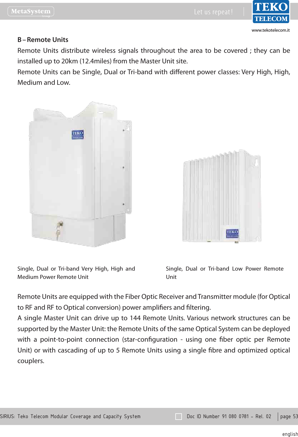 www.tekotelecom.itwww.tekotelecom.it  Doc ID Number 91 080 0781 - Rel. 02    page 53 englishSIRIUS: Teko Telecom Modular Coverage and Capacity SystemLet us repeat !Remote UnitsB &ndash; Remote  Units  distribute  wireless signals  throughout  the  area  to  be  covered ;  they  can  be installed up to 20km (12.4miles) from the Master Unit site.Remote Units can be Single, Dual or Tri-band with dierent power classes: Very High, High, Medium and Low.Single,  Dual  or  Tri-band  Very  High,  High  and Medium Power Remote UnitSingle,  Dual  or  Tri-band  Low  Power  Remote UnitRemote Units are equipped with the Fiber Optic Receiver and Transmitter module (for Optical to RF and RF to Optical conversion) power ampliers and ltering.A single Master Unit can drive up  to 144 Remote Units. Various network structures can be supported by the Master Unit: the Remote Units of the same Optical System can be deployed with  a  point-to-point  connection  (star-conguration  -  using  one  ber  optic  per  Remote Unit) or with cascading of up to 5 Remote Units using a single bre and optimized optical couplers.
