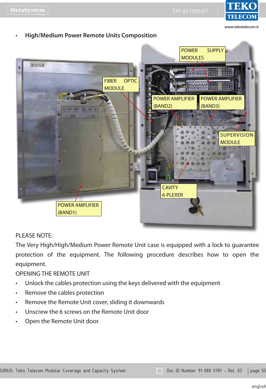 www.tekotelecom.itwww.tekotelecom.it  Doc ID Number 91 080 0781 - Rel. 02    page 55 englishSIRIUS: Teko Telecom Modular Coverage and Capacity SystemLet us repeat !High/Medium Power Remote Units Composition&bull;POWER  SUPPLY MODULESSUPERVISION MODULEFIBER  OPTIC MODULECAVITY 6-PLEXERPOWER AMPLIFIER (BAND1)POWER AMPLIFIER (BAND2)POWER AMPLIFIER (BAND3)PLEASE NOTE:The Very High/High/Medium Power Remote Unit case is equipped with a lock to guarantee protection  of  the  equipment.  The  following  procedure  describes  how  to  open  the equipment.OPENING THE REMOTE UNITUnlock the cables protection using the keys delivered with the equipment&bull;Remove the cables protection&bull;Remove the Remote Unit cover, sliding it downwards&bull;Unscrew the 6 screws on the Remote Unit door&bull;Open the Remote Unit door.&bull;