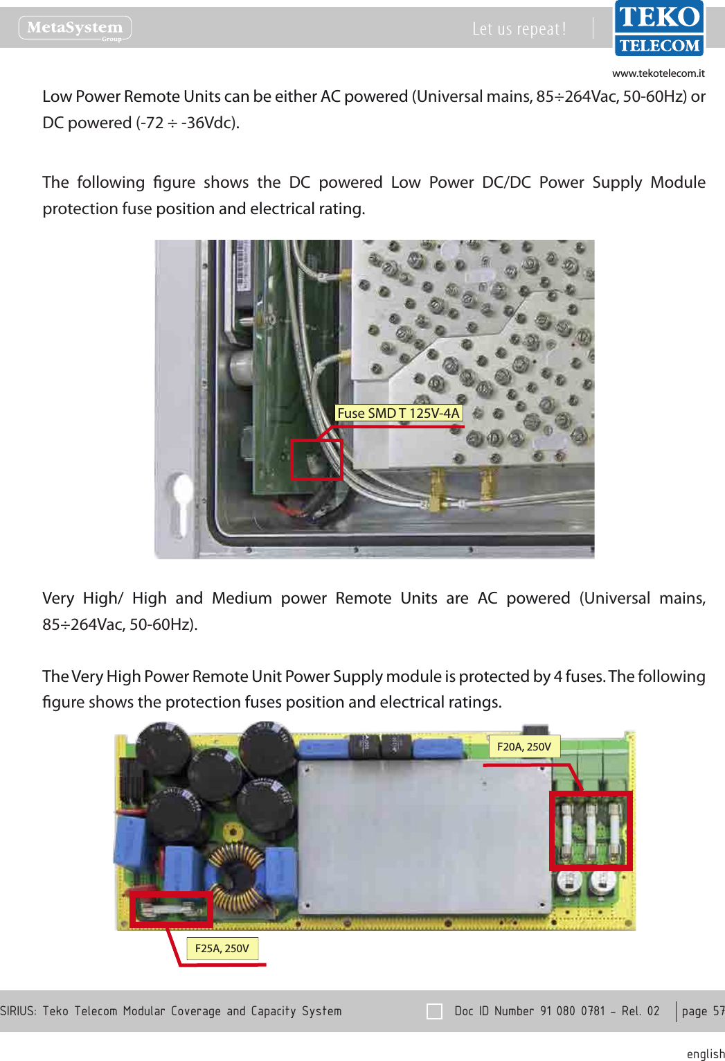 www.tekotelecom.itwww.tekotelecom.it  Doc ID Number 91 080 0781 - Rel. 02    page 57 englishSIRIUS: Teko Telecom Modular Coverage and Capacity SystemLet us repeat !Low Power Remote Units can be either AC powered (Universal mains, 85&divide;264Vac, 50-60Hz) or DC powered (-72 &divide; -36Vdc).The  following  gure  shows  the  DC  powered  Low  Power  DC/DC  Power  Supply  Module protection fuse position and electrical rating.Fuse SMD T 125V-4AVery  High/  High  and  Medium  power  Remote  Units  are  AC  powered  (Universal  mains, 85&divide;264Vac, 50-60Hz).The Very High Power Remote Unit Power Supply module is protected by 4 fuses. The following gure shows the protection fuses position and electrical ratings.F20A, 250VF25A, 250V