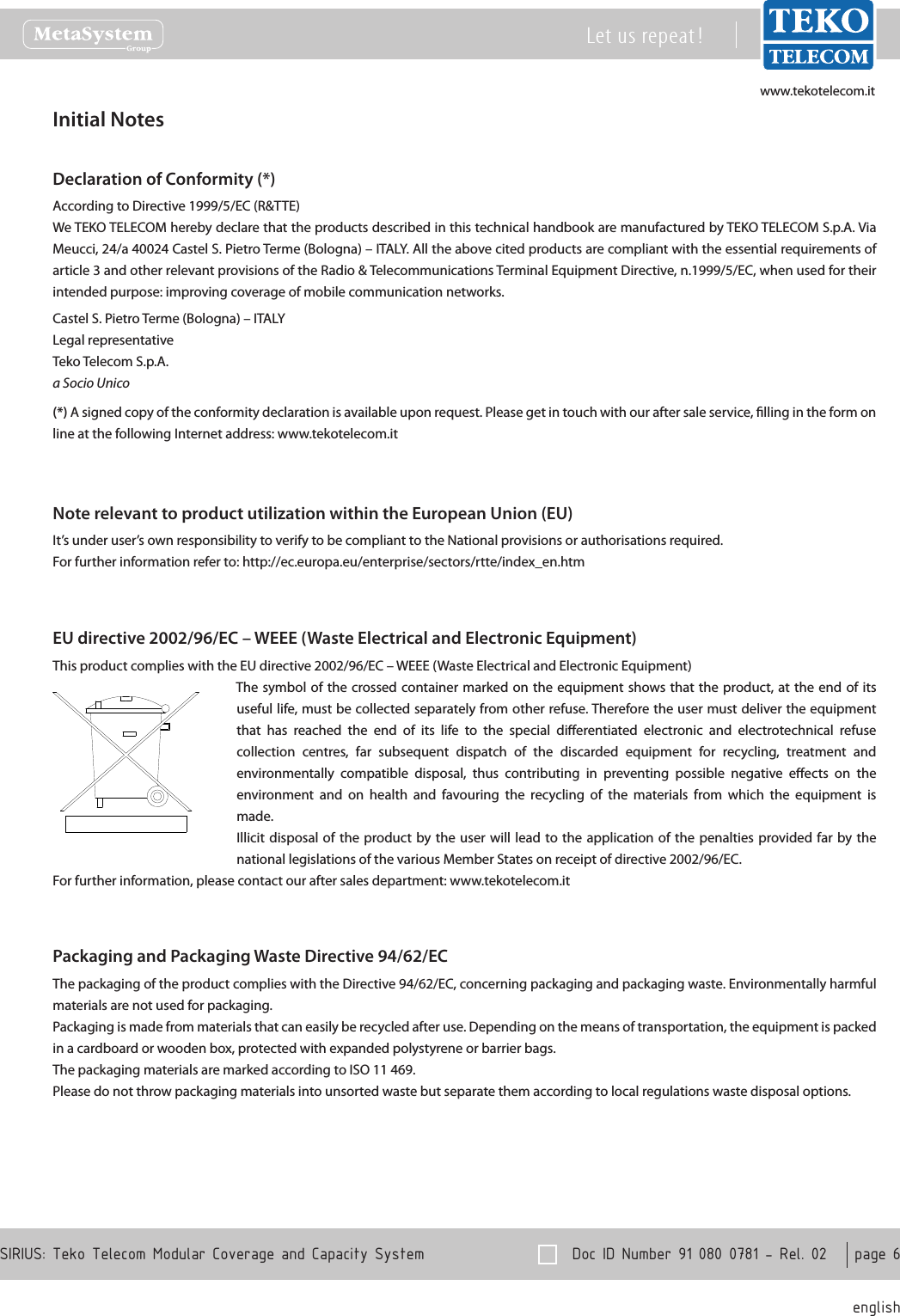 www.tekotelecom.itwww.tekotelecom.it  Doc ID Number 91 080 0781 - Rel. 02    page 6 englishSIRIUS: Teko Telecom Modular Coverage and Capacity SystemLet us repeat !Initial NotesDeclaration of Conformity (*)According to Directive 1999/5/EC (R&amp;TTE)We TEKO TELECOM hereby declare that the products described in this technical handbook are manufactured by TEKO TELECOM S.p.A. Via Meucci, 24/a 40024 Castel S. Pietro Terme (Bologna) &ndash; ITALY. All the above cited products are compliant with the essential requirements of article 3 and other relevant provisions of the Radio &amp; Telecommunications Terminal Equipment Directive, n.1999/5/EC, when used for their intended purpose: improving coverage of mobile communication networks.Castel S. Pietro Terme (Bologna) &ndash; ITALYLegal representativeTeko Telecom S.p.A.a Socio Unico(*) A signed copy of the conformity declaration is available upon request. Please get in touch with our after sale service, lling in the form on line at the following Internet address: www.tekotelecom.itNote relevant to product utilization within the European Union (EU)It&rsquo;s under user&rsquo;s own responsibility to verify to be compliant to the National provisions or authorisations required.For further information refer to: http://ec.europa.eu/enterprise/sectors/rtte/index_en.htmEU directive 2002/96/EC &ndash; WEEE (Waste Electrical and Electronic Equipment)This product complies with the EU directive 2002/96/EC &ndash; WEEE (Waste Electrical and Electronic Equipment)The symbol of the crossed container marked on the equipment  shows that the  product, at the end  of  its useful life, must be collected separately from other refuse. Therefore the user must deliver the equipment that  has  reached  the  end  of  its  life  to  the  special  dierentiated  electronic  and  electrotechnical  refuse collection  centres,  far  subsequent  dispatch  of  the  discarded  equipment  for  recycling,  treatment  and environmentally  compatible  disposal,  thus  contributing  in  preventing  possible  negative  eects  on  the environment  and  on  health  and  favouring  the  recycling  of  the  materials  from  which  the  equipment  is made.Illicit disposal of the product  by the user  will  lead  to the  application of the  penalties  provided far by the national legislations of the various Member States on receipt of directive 2002/96/EC.For further information, please contact our after sales department: www.tekotelecom.itPackaging and Packaging Waste Directive 94/62/ECThe packaging of the product complies with the Directive 94/62/EC, concerning packaging and packaging waste. Environmentally harmful materials are not used for packaging.Packaging is made from materials that can easily be recycled after use. Depending on the means of transportation, the equipment is packed in a cardboard or wooden box, protected with expanded polystyrene or barrier bags.The packaging materials are marked according to ISO 11 469.Please do not throw packaging materials into unsorted waste but separate them according to local regulations waste disposal options.