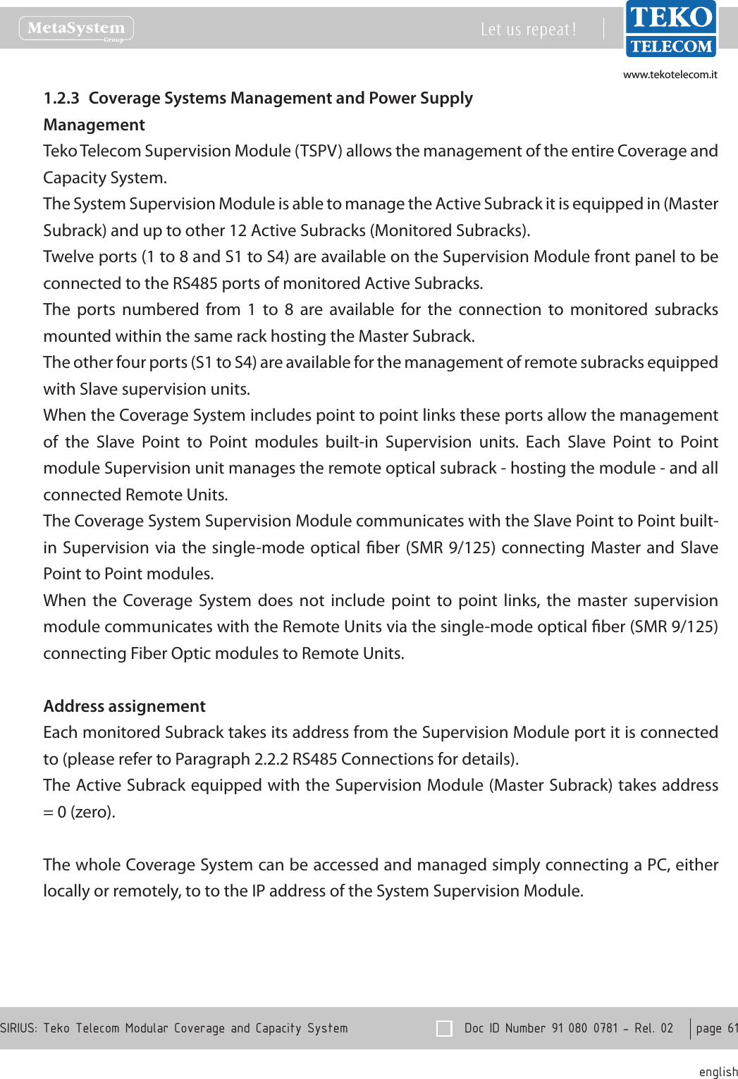 www.tekotelecom.itwww.tekotelecom.it  Doc ID Number 91 080 0781 - Rel. 02    page 61 englishSIRIUS: Teko Telecom Modular Coverage and Capacity SystemLet us repeat !Coverage Systems Management and Power Supply1.2.3 ManagementTeko Telecom Supervision Module (TSPV) allows the management of the entire Coverage and Capacity System.The System Supervision Module is able to manage the Active Subrack it is equipped in (Master Subrack) and up to other 12 Active Subracks (Monitored Subracks).Twelve ports (1 to 8 and S1 to S4) are available on the Supervision Module front panel to be connected to the RS485 ports of monitored Active Subracks.The  ports  numbered  from  1  to  8  are  available  for  the  connection  to  monitored  subracks mounted within the same rack hosting the Master Subrack.The other four ports (S1 to S4) are available for the management of remote subracks equipped with Slave supervision units.When the Coverage System includes point to point links these ports allow the management of  the  Slave  Point  to  Point  modules  built-in  Supervision  units.  Each  Slave  Point  to  Point module Supervision unit manages the remote optical subrack - hosting the module - and all connected Remote Units.The Coverage System Supervision Module communicates with the Slave Point to Point built-in Supervision  via the single-mode optical  ber (SMR 9/125)  connecting Master and Slave Point to Point modules.When  the  Coverage  System does  not  include  point  to  point  links,  the  master  supervision module communicates with the Remote Units via the single-mode optical ber (SMR 9/125) connecting Fiber Optic modules to Remote Units.Address assignementEach monitored Subrack takes its address from the Supervision Module port it is connected to (please refer to Paragraph 2.2.2 RS485 Connections for details).The Active Subrack equipped with the Supervision Module (Master Subrack) takes address = 0 (zero).The whole Coverage System can be accessed and managed simply connecting a PC, either locally or remotely, to to the IP address of the System Supervision Module.