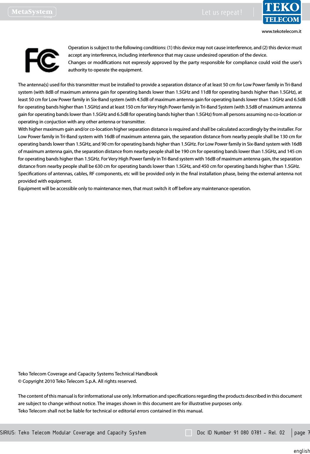 www.tekotelecom.itwww.tekotelecom.it  Doc ID Number 91 080 0781 - Rel. 02    page 7 englishSIRIUS: Teko Telecom Modular Coverage and Capacity SystemLet us repeat !Operation is subject to the following conditions: (1) this device may not cause interference, and (2) this device must accept any interference, including interference that may cause undesired operation of the device.Changes or modications not expressly approved by the party responsible for compliance could void the user&rsquo;s authority to operate the equipment.The antenna(s) used for this transmitter must be installed to provide a separation distance of at least 50 cm for Low Power family in Tri-Band system (with 8dB of maximum antenna gain for operating bands lower than 1.5GHz and 11dB for operating bands higher than 1.5GHz), at least 50 cm for Low Power family in Six-Band system (with 4.5dB of maximum antenna gain for operating bands lower than 1.5GHz and 6.5dBfor operating bands higher than 1.5GHz) and at least 150 cm for Very High Power family in Tri-Band System (with 3.5dB of maximum antenna gain for operating bands lower than 1.5GHz and 6.5dB for operating bands higher than 1.5GHz) from all persons assuming no co-location or operating in conjuction with any other antenna or transmitter.With higher maximum gain and/or co-location higher separation distance is required and shall be calculated accordingly by the installer. For Low Power family in Tri-Band system with 16dB of maximum antenna gain, the separation distance from nearby people shall be 130 cm for operating bands lower than 1.5GHz, and 90 cm for operating bands higher than 1.5GHz. For Low Power family in Six-Band system with 16dB of maximum antenna gain, the separation distance from nearby people shall be 190 cm for operating bands lower than 1.5GHz, and 145 cm for operating bands higher than 1.5GHz. For Very High Power family in Tri-Band system with 16dB of maximum antenna gain, the separation distance from nearby people shall be 630 cm for operating bands lower than 1.5GHz, and 450 cm for operating bands higher than 1.5GHz.Specications of antennas, cables, RF components, etc will be provided only in the nal installation phase, being the external antenna not provided with equipment.Equipment will be accessible only to maintenance men, that must switch it o before any maintenance operation.Teko Telecom Coverage and Capacity Systems Technical Handbook&copy; Copyright 2010 Teko Telecom S.p.A. All rights reserved.The content of this manual is for informational use only. Information and specications regarding the products described in this document are subject to change without notice. The images shown in this document are for illustrative purposes only.Teko Telecom shall not be liable for technical or editorial errors contained in this manual.