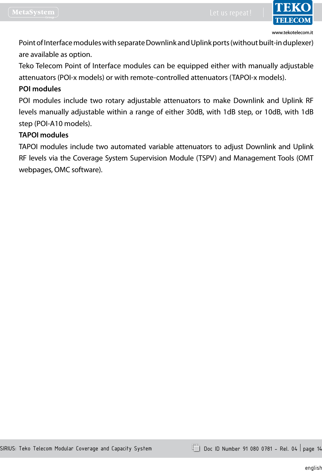www.tekotelecom.itwww.tekotelecom.itSIRIUS: Teko Telecom Modular Coverage and Capacity SystemLet us repeat !  Doc ID Number 91 080 0781 - Rel. 04  page 14englishPoint of Interface modules with separate Downlink and Uplink ports (without built-in duplexer) are available as option.Teko Telecom Point of Interface modules can be equipped either with manually adjustable attenuators (POI-x models) or with remote-controlled attenuators (TAPOI-x models).POI modulesPOI  modules  include  two  rotary  adjustable  attenuators  to  make  Downlink  and  Uplink  RF levels manually adjustable within a range of either 30dB, with 1dB step, or 10dB, with 1dB step (POI-A10 models).TAPOI modulesTAPOI  modules include two automated  variable attenuators to adjust  Downlink and Uplink RF levels via the Coverage System Supervision Module (TSPV) and Management Tools (OMT webpages, OMC software).