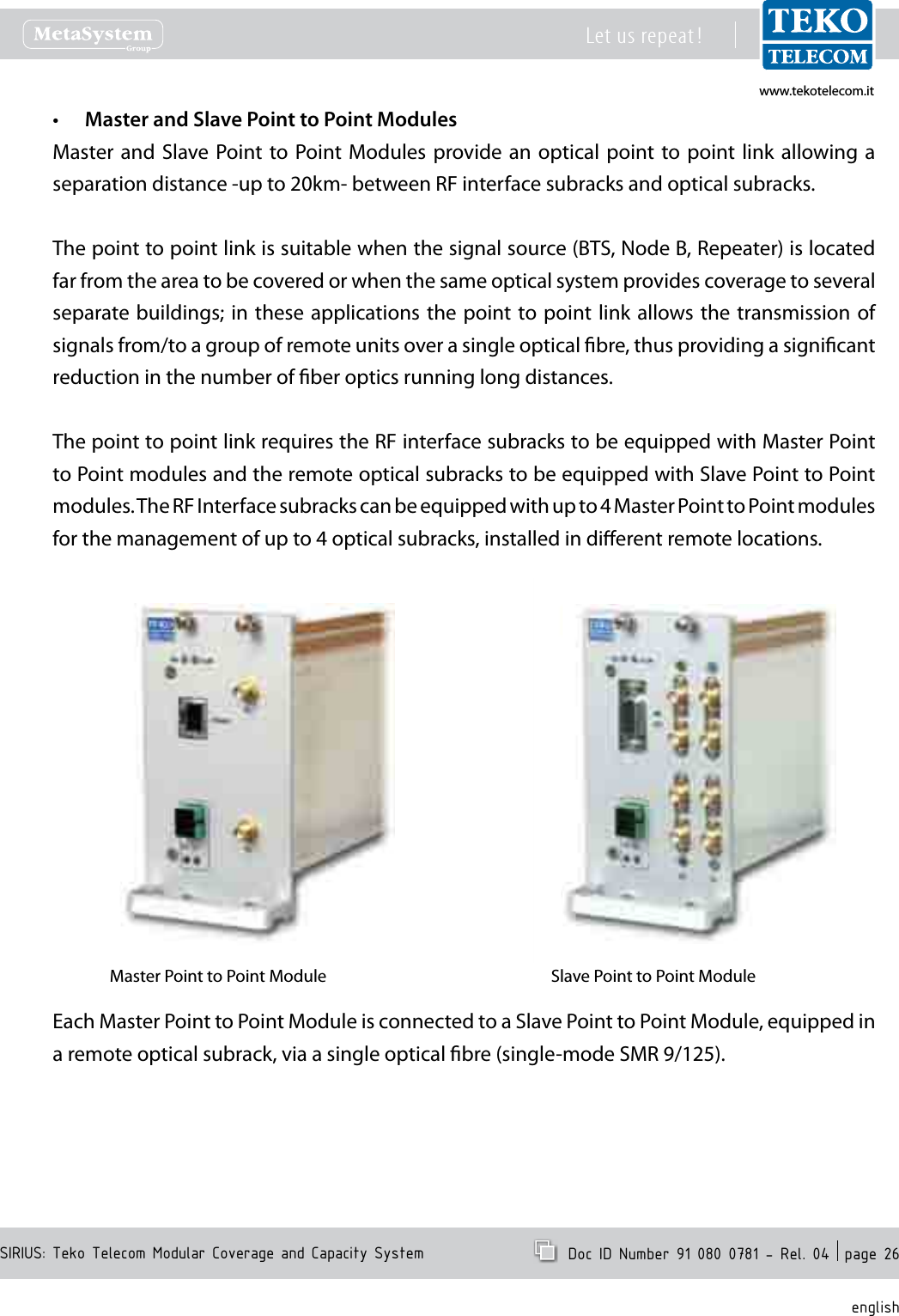 www.tekotelecom.itwww.tekotelecom.itSIRIUS: Teko Telecom Modular Coverage and Capacity SystemLet us repeat !  Doc ID Number 91 080 0781 - Rel. 04  page 26englishMaster and Slave Point to Point Modules&bull;Master and  Slave Point to Point Modules  provide an  optical point to  point link  allowing a separation distance -up to 20km- between RF interface subracks and optical subracks.The point to point link is suitable when the signal source (BTS, Node B, Repeater) is located far from the area to be covered or when the same optical system provides coverage to several separate buildings; in these  applications the point to point link  allows the transmission of signals from/to a group of remote units over a single optical bre, thus providing a signicant reduction in the number of ber optics running long distances.The point to point link requires the RF interface subracks to be equipped with Master Point to Point modules and the remote optical subracks to be equipped with Slave Point to Point modules. The RF Interface subracks can be equipped with up to 4 Master Point to Point modules for the management of up to 4 optical subracks, installed in dierent remote locations.Master Point to Point Module Slave Point to Point ModuleEach Master Point to Point Module is connected to a Slave Point to Point Module, equipped in a remote optical subrack, via a single optical bre (single-mode SMR 9/125).