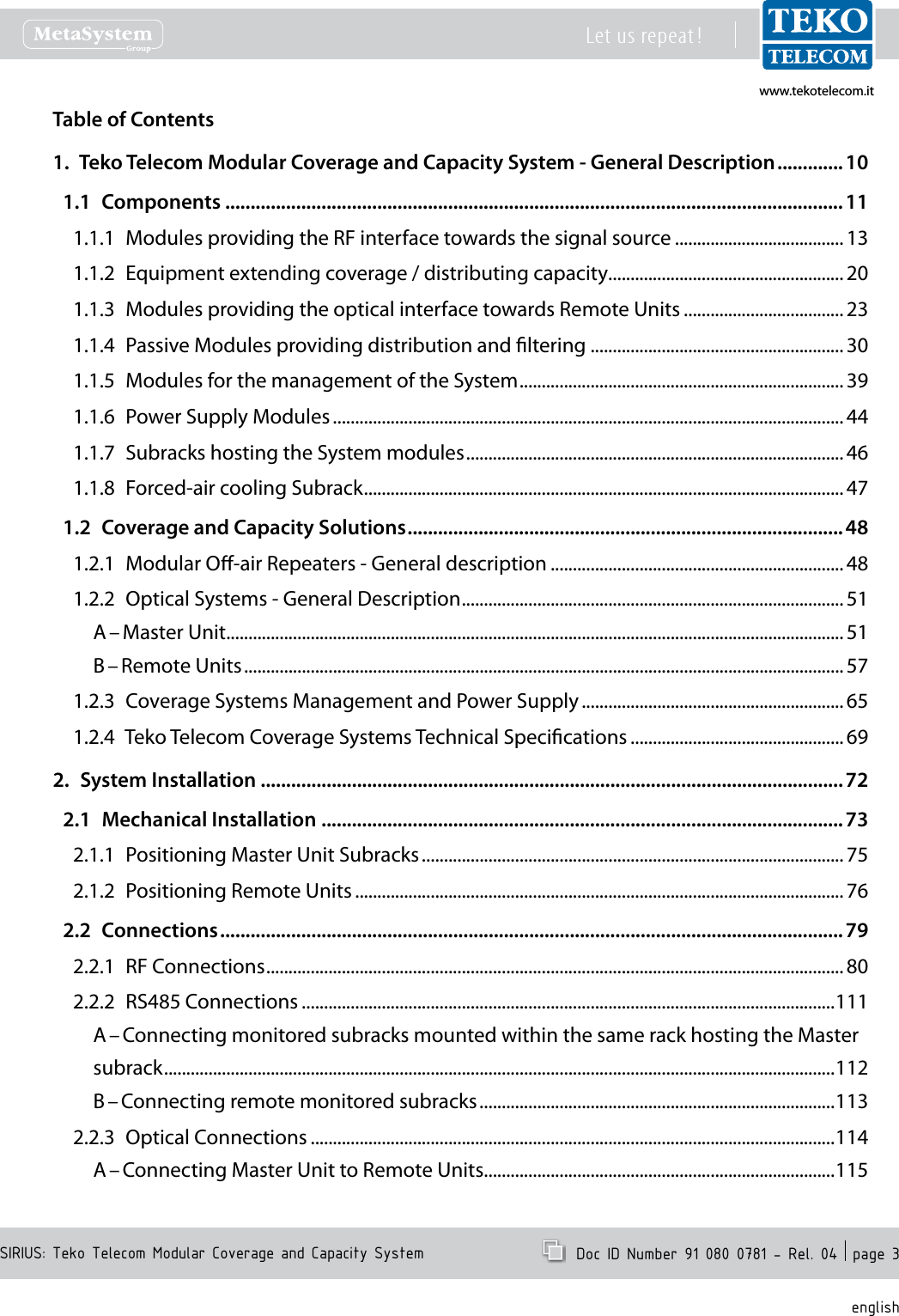 www.tekotelecom.itwww.tekotelecom.itSIRIUS: Teko Telecom Modular Coverage and Capacity SystemLet us repeat !  Doc ID Number 91 080 0781 - Rel. 04  page 3englishTable of Contents1.  Teko Telecom Modular Coverage and Capacity System - General Description ............. 101.1  Components ..........................................................................................................................111.1.1  Modules providing the RF interface towards the signal source ...................................... 131.1.2  Equipment extending coverage / distributing capacity ..................................................... 201.1.3  Modules providing the optical interface towards Remote Units .................................... 231.1.4  Passive Modules providing distribution and ltering .........................................................301.1.5  Modules for the management of the System ......................................................................... 391.1.6  Power Supply Modules ................................................................................................................... 441.1.7  Subracks hosting the System modules ..................................................................................... 461.1.8  Forced-air cooling Subrack ............................................................................................................ 471.2  Coverage and Capacity Solutions ......................................................................................481.2.1  Modular O-air Repeaters - General description .................................................................. 481.2.2  Optical Systems - General Description ...................................................................................... 51A &ndash; Master Unit ...........................................................................................................................................51B &ndash; Remote Units .......................................................................................................................................571.2.3  Coverage Systems Management and Power Supply ........................................................... 651.2.4  Teko Telecom Coverage Systems Technical Specications ................................................ 692.  System Installation ...................................................................................................................722.1  Mechanical Installation .......................................................................................................732.1.1  Positioning Master Unit Subracks ............................................................................................... 752.1.2  Positioning Remote Units .............................................................................................................. 762.2  Connections ...........................................................................................................................792.2.1  RF Connections .................................................................................................................................. 802.2.2  RS485 Connections ........................................................................................................................111A &ndash; Connecting monitored subracks mounted within the same rack hosting the Master subrack .......................................................................................................................................................112B &ndash; Connecting remote monitored subracks ................................................................................1132.2.3  Optical Connections ......................................................................................................................114A &ndash; Connecting Master Unit to Remote Units ...............................................................................115