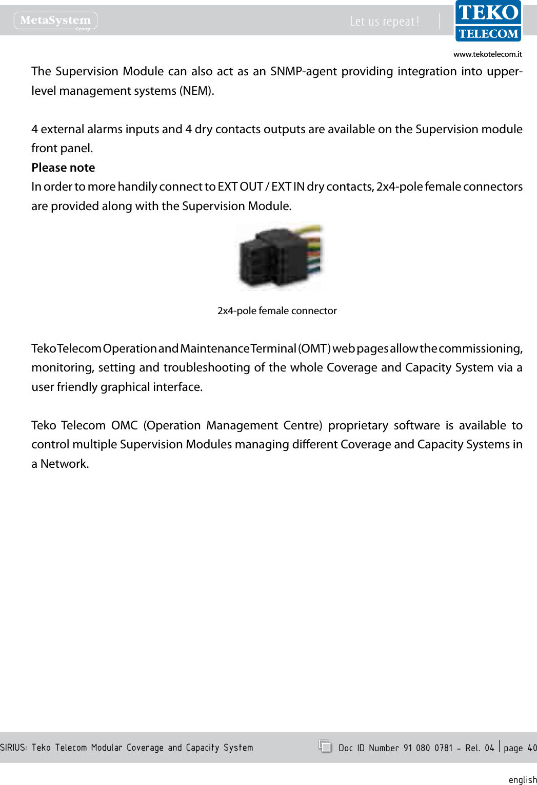 www.tekotelecom.itwww.tekotelecom.itSIRIUS: Teko Telecom Modular Coverage and Capacity SystemLet us repeat !  Doc ID Number 91 080 0781 - Rel. 04  page 40englishThe Supervision Module  can also act as  an  SNMP-agent providing integration into upper-level management systems (NEM).4 external alarms inputs and 4 dry contacts outputs are available on the Supervision module front panel.Please noteIn order to more handily connect to EXT OUT / EXT IN dry contacts, 2x4-pole female connectors are provided along with the Supervision Module.2x4-pole female connectorTeko Telecom Operation and Maintenance Terminal (OMT) web pages allow the commissioning, monitoring, setting and troubleshooting of the whole Coverage and Capacity System via a user friendly graphical interface.Teko  Telecom  OMC  (Operation  Management  Centre)  proprietary  software  is  available  to control multiple Supervision Modules managing dierent Coverage and Capacity Systems in a Network.