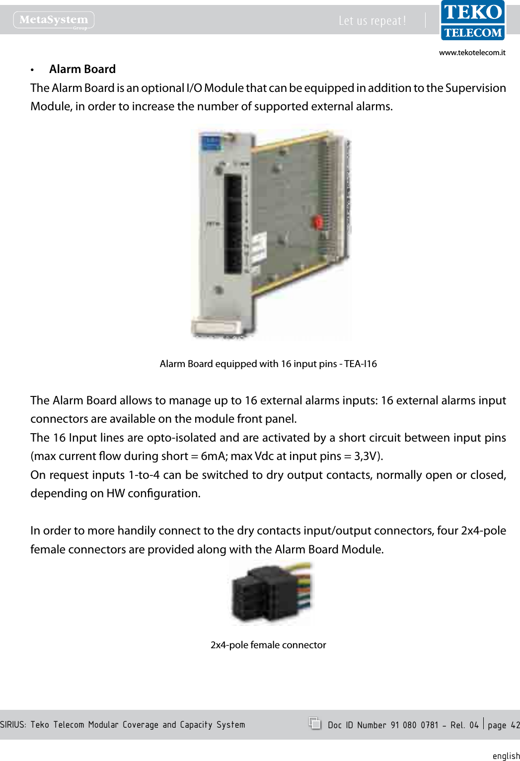 www.tekotelecom.itwww.tekotelecom.itSIRIUS: Teko Telecom Modular Coverage and Capacity SystemLet us repeat !  Doc ID Number 91 080 0781 - Rel. 04  page 42englishAlarm Board&bull;The Alarm Board is an optional I/O Module that can be equipped in addition to the Supervision Module, in order to increase the number of supported external alarms.Alarm Board equipped with 16 input pins - TEA-I16The Alarm Board allows to manage up to 16 external alarms inputs: 16 external alarms input connectors are available on the module front panel.The 16 Input lines are opto-isolated and are activated by a short circuit between input pins (max current ow during short = 6mA; max Vdc at input pins = 3,3V).On request inputs 1-to-4 can be switched to dry output contacts, normally open or closed, depending on HW conguration.In order to more handily connect to the dry contacts input/output connectors, four 2x4-pole female connectors are provided along with the Alarm Board Module.2x4-pole female connector