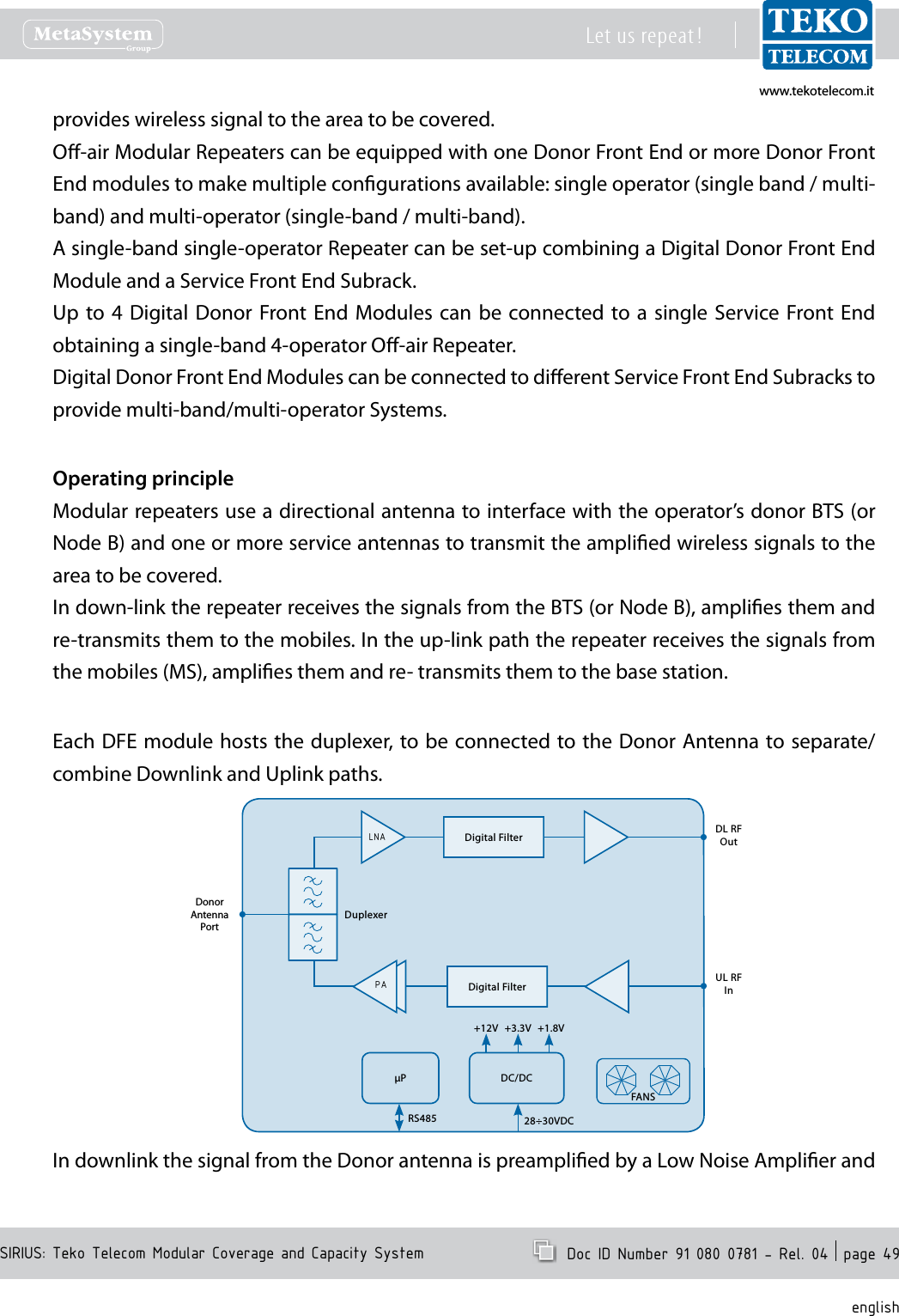 www.tekotelecom.itwww.tekotelecom.itSIRIUS: Teko Telecom Modular Coverage and Capacity SystemLet us repeat !  Doc ID Number 91 080 0781 - Rel. 04  page 49englishprovides wireless signal to the area to be covered.O-air Modular Repeaters can be equipped with one Donor Front End or more Donor Front End modules to make multiple congurations available: single operator (single band / multi-band) and multi-operator (single-band / multi-band).A single-band single-operator Repeater can be set-up combining a Digital Donor Front End Module and a Service Front End Subrack.Up to  4  Digital Donor Front End  Modules  can be connected to a  single  Service Front End obtaining a single-band 4-operator O-air Repeater.Digital Donor Front End Modules can be connected to dierent Service Front End Subracks to  provide multi-band/multi-operator Systems.Operating principleModular repeaters use a directional antenna to interface with the operator&rsquo;s donor BTS (or Node B) and one or more service antennas to transmit the amplied wireless signals to the area to be covered.In down-link the repeater receives the signals from the BTS (or Node B), amplies them and re-transmits them to the mobiles. In the up-link path the repeater receives the signals from the mobiles (MS), amplies them and re- transmits them to the base station.Each DFE module hosts the duplexer, to be connected to the Donor Antenna to separate/combine Downlink and Uplink paths.DL RF OutUL RFInDonorAntenna PortDuplexerP DC/DC+12V +1.8V+3.3V28&divide;30VDCRS485FANSDigital FilterDigital FilterPALNAIn downlink the signal from the Donor antenna is preamplied by a Low Noise Amplier and 