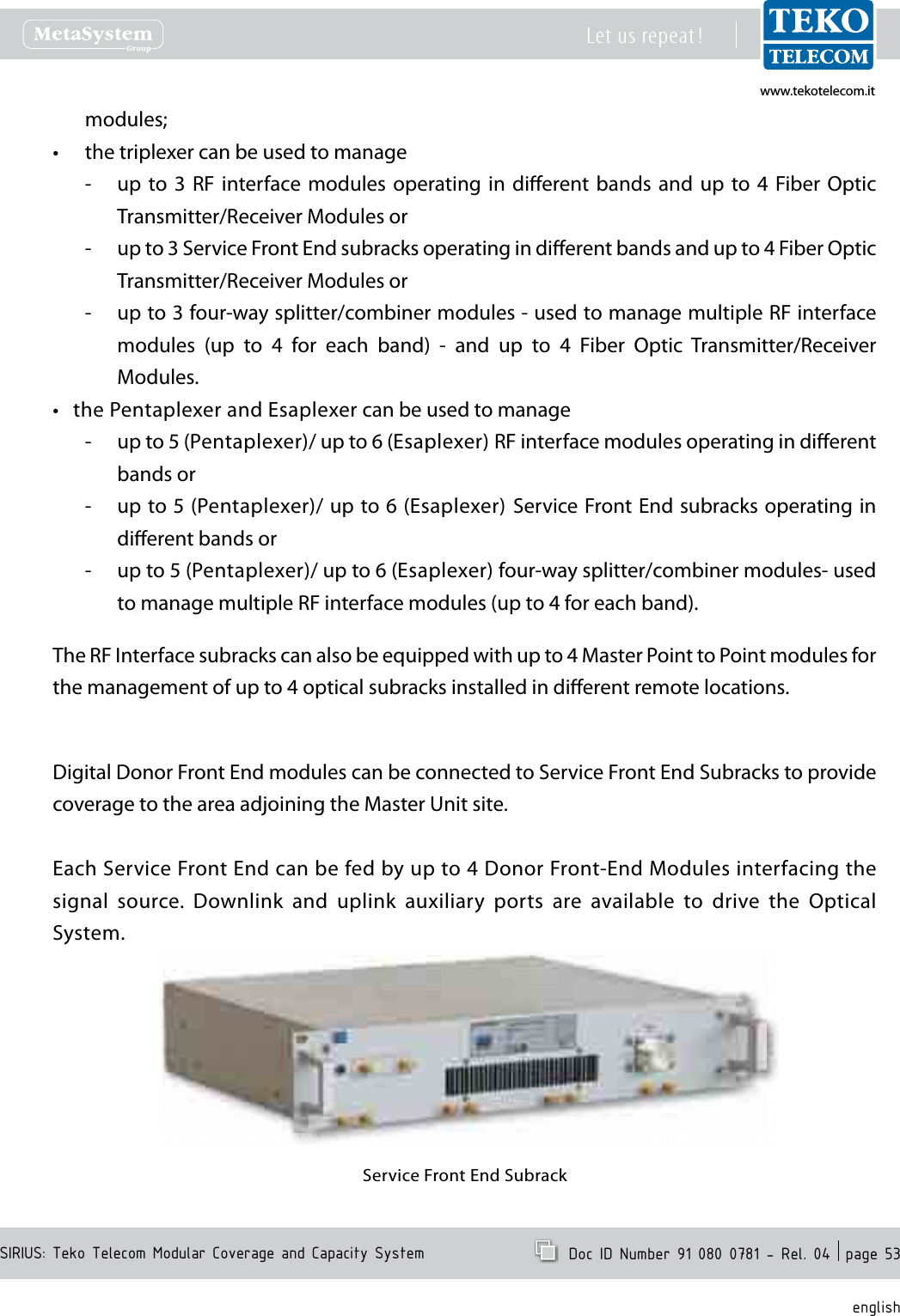 www.tekotelecom.itwww.tekotelecom.itSIRIUS: Teko Telecom Modular Coverage and Capacity SystemLet us repeat !  Doc ID Number 91 080 0781 - Rel. 04  page 53englishmodules;the triplexer can be used to manage&bull;up  to 3  RF  interface modules  operating  in  dierent bands  and  up  to  4  Fiber Optic  -Transmitter/Receiver Modules orup to 3 Service Front End subracks operating in dierent bands and up to 4 Fiber Optic  -Transmitter/Receiver Modules orup to 3 four-way splitter/combiner modules - used to manage multiple RF interface  -modules  (up  to  4  for  each  band)  -  and  up  to  4  Fiber  Optic  Transmitter/Receiver Modules.the Pentaplexer and Esaplexer can be used to manage&bull;up to 5 (Pentaplexer)/ up to 6 (Esaplexer) RF interface modules operating in dierent  -bands orup to 5 (Pentaplexer)/ up to 6 (Esaplexer)  Service Front End subracks operating in  -dierent bands orup to 5 (Pentaplexer)/ up to 6 (Esaplexer) four-way splitter/combiner modules- used  -to manage multiple RF interface modules (up to 4 for each band).The RF Interface subracks can also be equipped with up to 4 Master Point to Point modules for the management of up to 4 optical subracks installed in dierent remote locations.Digital Donor Front End modules can be connected to Service Front End Subracks to provide coverage to the area adjoining the Master Unit site.Each Service Front End can be fed by up to 4 Donor Front-End Modules interfacing the signal  source.  Downlink  and  uplink  auxiliary  ports  are  available  to  drive  the  Optical System.Service Front End Subrack