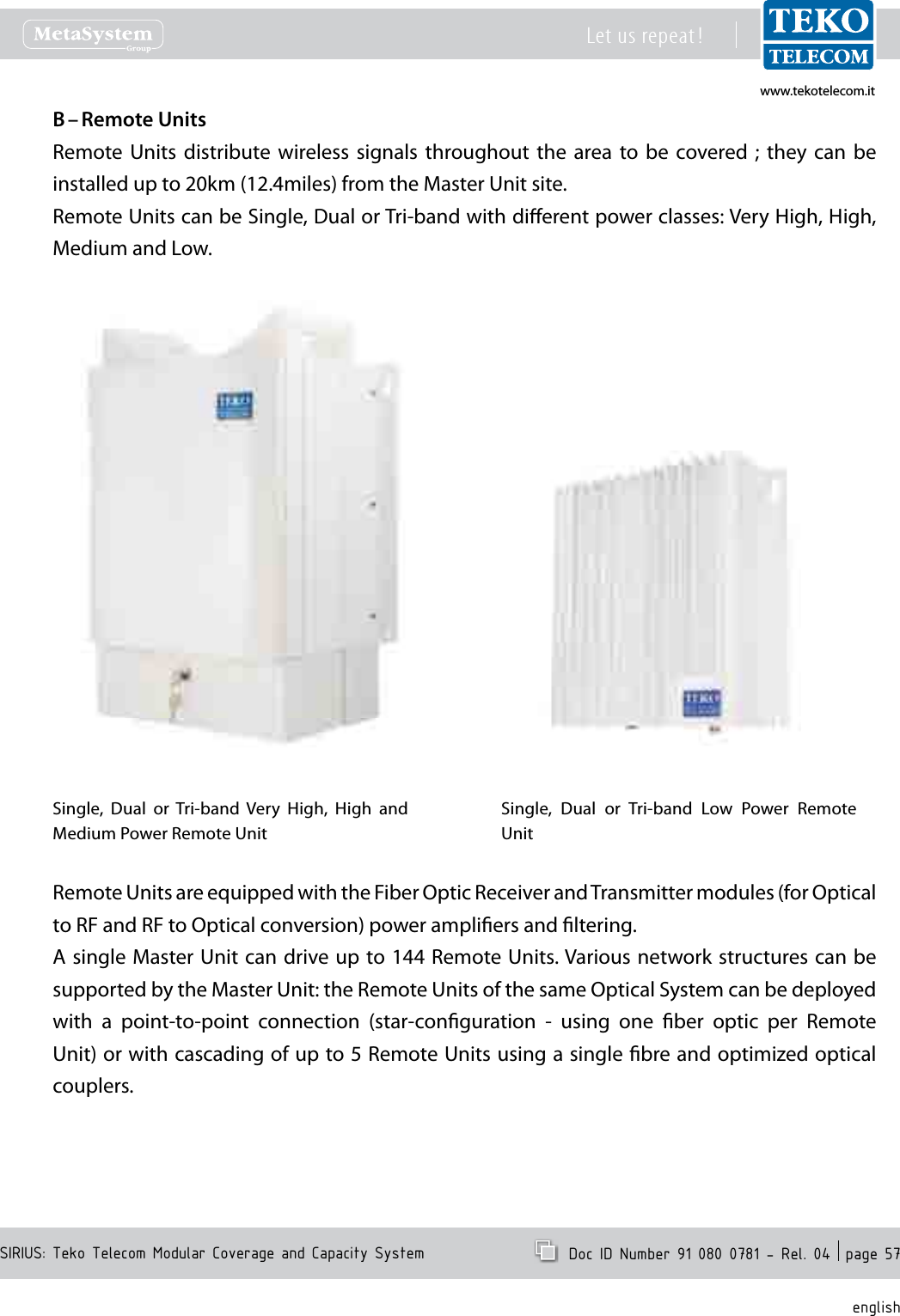 www.tekotelecom.itwww.tekotelecom.itSIRIUS: Teko Telecom Modular Coverage and Capacity SystemLet us repeat !  Doc ID Number 91 080 0781 - Rel. 04  page 57englishRemote UnitsB &ndash; Remote  Units  distribute  wireless  signals  throughout  the  area to  be  covered  ;  they  can  be installed up to 20km (12.4miles) from the Master Unit site.Remote Units can be Single, Dual or Tri-band with dierent power classes: Very High, High, Medium and Low.Single,  Dual  or Tri-band  Very  High,  High  and Medium Power Remote UnitSingle,  Dual  or  Tri-band  Low  Power  Remote UnitRemote Units are equipped with the Fiber Optic Receiver and Transmitter modules (for Optical to RF and RF to Optical conversion) power ampliers and ltering.A single Master Unit can  drive up to 144 Remote Units. Various network structures can be supported by the Master Unit: the Remote Units of the same Optical System can be deployed with  a  point-to-point  connection  (star-conguration  -  using  one  ber  optic  per  Remote Unit) or with cascading of up to 5 Remote Units using a single bre and optimized optical couplers.