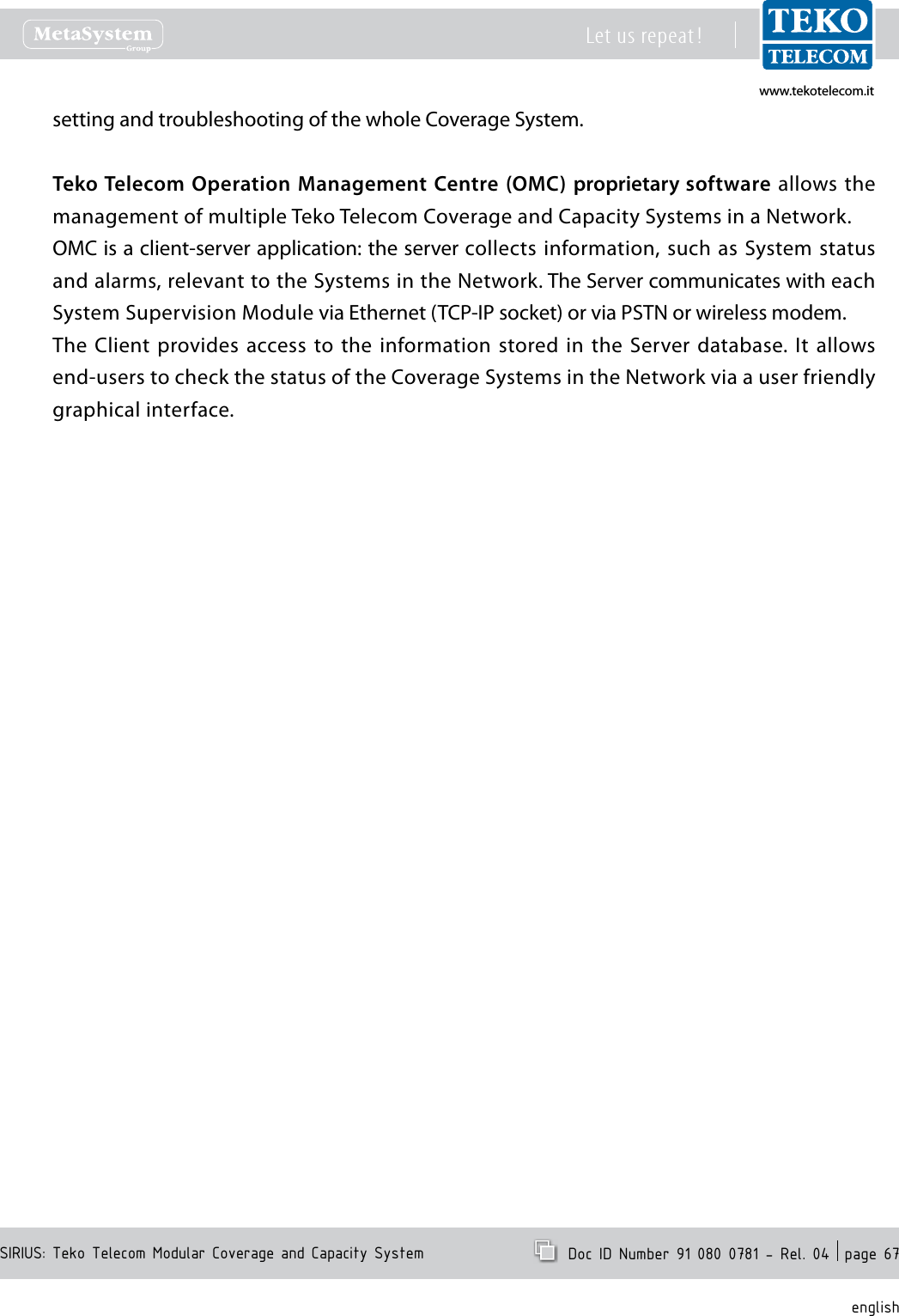 www.tekotelecom.itwww.tekotelecom.itSIRIUS: Teko Telecom Modular Coverage and Capacity SystemLet us repeat !  Doc ID Number 91 080 0781 - Rel. 04  page 67englishsetting and troubleshooting of the whole Coverage System.Teko Telecom Operation Management Centre  (OMC) proprietary software allows the management of multiple Teko Telecom Coverage and Capacity Systems in a Network.OMC is a client-server application: the server collects information, such  as  System status and alarms, relevant to the Systems in the Network. The Server communicates with each System Supervision Module via Ethernet (TCP-IP socket) or via PSTN or wireless modem.The Client provides access to the  information stored in the  Server database. It allows end-users to check the status of the Coverage Systems in the Network via a user friendly graphical interface.