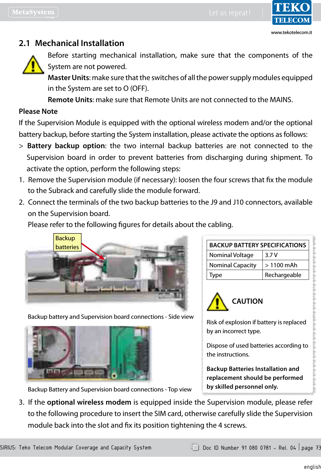 www.tekotelecom.itwww.tekotelecom.itSIRIUS: Teko Telecom Modular Coverage and Capacity SystemLet us repeat !  Doc ID Number 91 080 0781 - Rel. 04  page 73englishMechanical Installation2.1 Before  starting  mechanical  installation,  make  sure  that  the  components  of  the System are not powered.Master Units: make sure that the switches of all the power supply modules equipped in the System are set to O (OFF).Remote Units: make sure that Remote Units are not connected to the MAINS.Please NoteIf the Supervision Module is equipped with the optional wireless modem and/or the optional battery backup, before starting the System installation, please activate the options as follows:Battery  backup  option > :  the  two  internal  backup  batteries  are  not  connected  to  the Supervision  board  in  order  to  prevent  batteries  from  discharging  during  shipment.  To activate the option, perform the following steps:Remove the Supervision module (if necessary): loosen the four screws that x the module 1. to the Subrack and carefully slide the module forward.Connect the terminals of the two backup batteries to the J9 and J10 connectors, available 2. on the Supervision board.Please refer to the following gures for details about the cabling.BackupbatteriesBackup battery and Supervision board connections - Side viewBackup Battery and Supervision board connections - Top viewIf the 3.  optional wireless modem is equipped inside the Supervision module, please refer to the following procedure to insert the SIM card, otherwise carefully slide the Supervision module back into the slot and x its position tightening the 4 screws.BACKUP BATTERY SPECIFICATIONSNominal Voltage 3.7 VNominal Capacity > 1100 mAhType RechargeableCAUTIONRisk of explosion if battery is replaced by an incorrect type.Dispose of used batteries according to the instructions.Backup Batteries Installation and replacement should be performed by skilled personnel only.