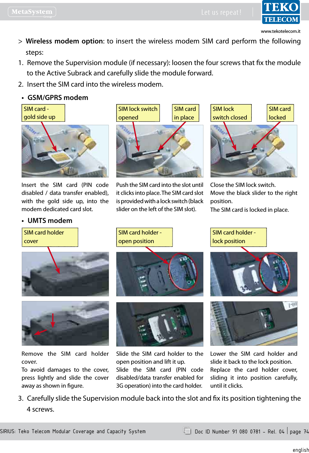 www.tekotelecom.itwww.tekotelecom.itSIRIUS: Teko Telecom Modular Coverage and Capacity SystemLet us repeat !  Doc ID Number 91 080 0781 - Rel. 04  page 74englishWireless modem >  option: to insert the wireless modem  SIM  card perform  the  following steps:Remove the Supervision module (if necessary): loosen the four screws that x the module 1. to the Active Subrack and carefully slide the module forward.Insert the SIM card into the wireless modem.2. GSM/GPRS modem&bull;Insert  the  SIM  card  (PIN  code disabled  /  data  transfer  enabled), with  the  gold  side  up,  into  the modem dedicated card slot.Push the SIM card into the slot until it clicks into place. The SIM card slot is provided with a lock switch (black slider on the left of the SIM slot).SIM cardin placeSIM lock switch openedClose the SIM lock switch.Move the black slider to the right position.The SIM card is locked in place.SIM cardlockedSIM lock switch closedSIM card - gold side upUMTS modem&bull;Remove  the  SIM  card  holder cover.To  avoid  damages  to  the  cover, press  lightly  and  slide  the  cover away as shown in gure.SIM card holder coverSlide  the  SIM  card  holder  to  the open position and lift it up.Slide  the  SIM  card  (PIN  code disabled/data transfer enabled for 3G operation) into the card holder.SIM card holder -open positionLower  the  SIM  card  holder  and slide it back to the lock position.Replace  the  card  holder  cover, sliding  it  into  position  carefully, until it clicks.SIM card holder -lock positionCarefully slide the Supervision module back into the slot and x its position tightening the 3. 4 screws.