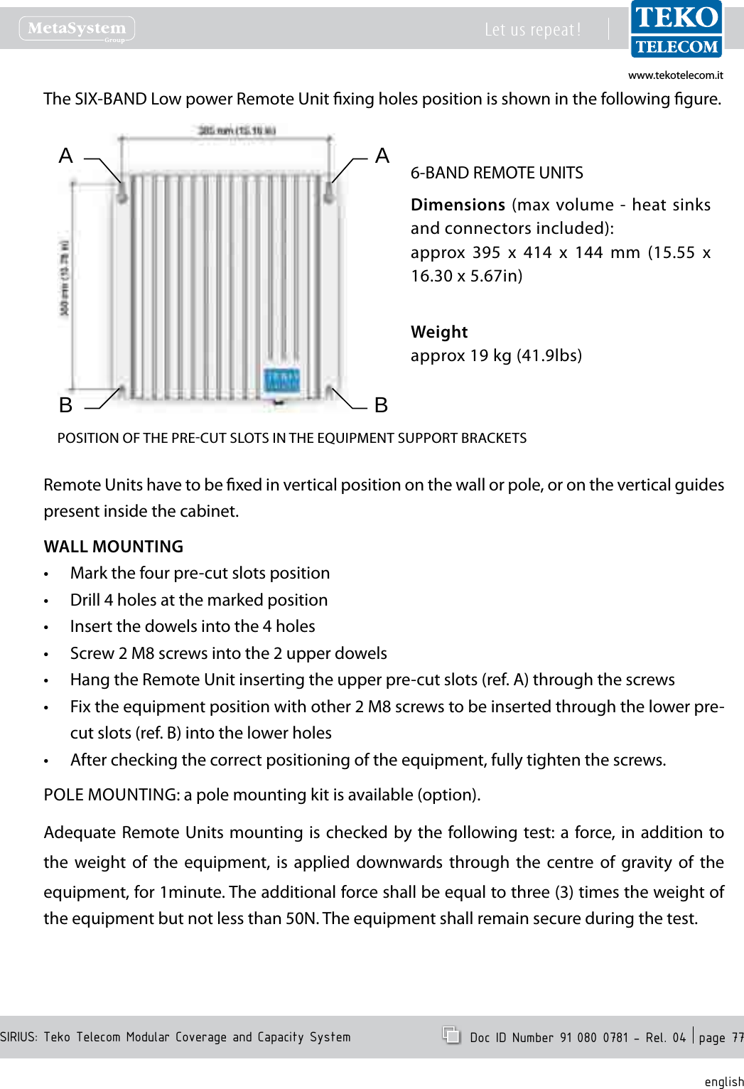 www.tekotelecom.itwww.tekotelecom.itSIRIUS: Teko Telecom Modular Coverage and Capacity SystemLet us repeat !  Doc ID Number 91 080 0781 - Rel. 04  page 77englishThe SIX-BAND Low power Remote Unit xing holes position is shown in the following gure.6-BAND REMOTE UNITSDimensions (max volume - heat sinks and connectors included):approx  395  x  414  x  144  mm  (15.55  x 16.30 x 5.67in)Weightapprox 19 kg (41.9lbs)POSITION OF THE PRECUT SLOTS IN THE EQUIPMENT SUPPORT BRACKETSABBARemote Units have to be xed in vertical position on the wall or pole, or on the vertical guides present inside the cabinet.WALL MOUNTINGMark the four pre-cut slots position&bull;Drill 4 holes at the marked position&bull;Insert the dowels into the 4 holes&bull;Screw 2 M8 screws into the 2 upper dowels&bull;Hang the Remote Unit inserting the upper pre-cut slots (ref. A) through the screws&bull;Fix the equipment position with other 2 M8 screws to be inserted through the lower pre-&bull;cut slots (ref. B) into the lower holesAfter checking the correct positioning of the equipment, fully tighten the screws.&bull;POLE MOUNTING: a pole mounting kit is available (option).Adequate Remote Units  mounting is  checked by  the following test: a  force, in addition to the  weight  of  the  equipment,  is  applied  downwards  through  the  centre  of  gravity  of  the equipment, for 1minute. The additional force shall be equal to three (3) times the weight of the equipment but not less than 50N. The equipment shall remain secure during the test.