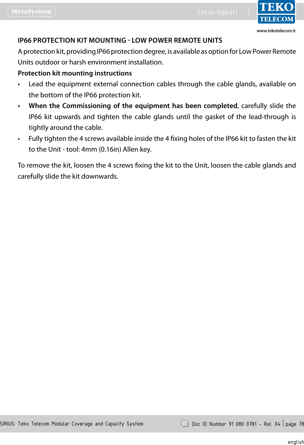 www.tekotelecom.itwww.tekotelecom.itSIRIUS: Teko Telecom Modular Coverage and Capacity SystemLet us repeat !  Doc ID Number 91 080 0781 - Rel. 04  page 78englishIP66 PROTECTION KIT MOUNTING  LOW POWER REMOTE UNITSA protection kit, providing IP66 protection degree, is available as option for Low Power Remote Units outdoor or harsh environment installation.Protection kit mounting instructionsLead the equipment external connection cables through the cable glands, available on &bull;the bottom of the IP66 protection kit.When the  Commissioning  of  the  equipment  has  been  completed&bull; ,  carefully  slide  the IP66  kit  upwards and  tighten  the  cable  glands  until  the  gasket  of  the  lead-through  is tightly around the cable.Fully tighten the 4 screws available inside the 4 xing holes of the IP66 kit to fasten the kit &bull;to the Unit - tool: 4mm (0.16in) Allen key.To remove the kit, loosen the 4 screws xing the kit to the Unit, loosen the cable glands and carefully slide the kit downwards.