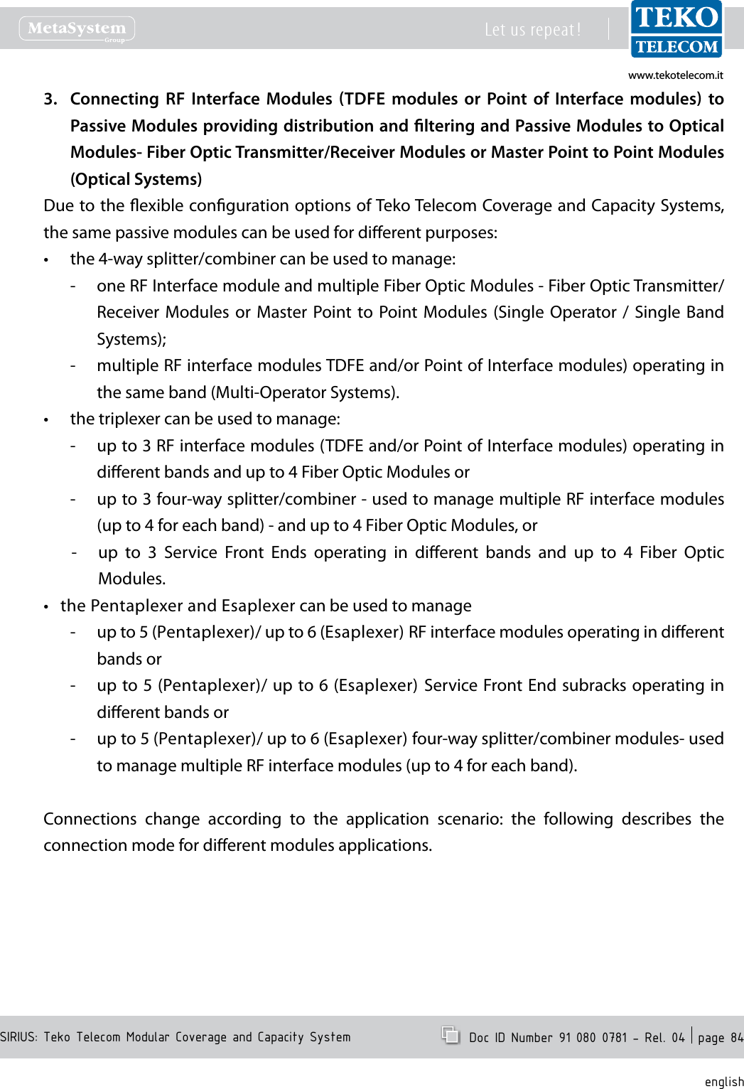 www.tekotelecom.itwww.tekotelecom.itSIRIUS: Teko Telecom Modular Coverage and Capacity SystemLet us repeat !  Doc ID Number 91 080 0781 - Rel. 04  page 84englishConnecting3.    RF  Interface  Modules  TDFE  modules  or  Point  of  Interface  modules  to Passive Modules providing distribution and ltering and Passive Modules to Optical Modules- Fiber Optic Transmitter/Receiver Modules or Master Point to Point Modules (Optical Systems)Due to the exible conguration options of Teko Telecom Coverage and Capacity Systems, the same passive modules can be used for dierent purposes:the 4-way splitter/combiner can be used to manage:&bull;one RF Interface module and multiple Fiber Optic Modules - Fiber Optic Transmitter/ -Receiver Modules  or  Master  Point to  Point Modules  (Single  Operator /  Single  Band Systems);multiple RF interface modules TDFE and/or Point of Interface modules) operating in  -the same band (Multi-Operator Systems).the triplexer can be used to manage:&bull;up to 3 RF interface modules (TDFE and/or Point of Interface modules) operating in  -dierent bands and up to 4 Fiber Optic Modules orup to 3 four-way splitter/combiner - used to manage multiple RF interface modules    -(up to 4 for each band) - and up to 4 Fiber Optic Modules, orup  to  3  Service  Front  Ends  operating  in  dierent  bands  and  up  to  4  Fiber  Optic  -Modules.the Pentaplexer and Esaplexer can be used to manage&bull;up to 5 (Pentaplexer)/ up to 6 (Esaplexer) RF interface modules operating in dierent  -bands orup to 5 (Pentaplexer)/ up to 6 (Esaplexer)  Service Front End subracks operating in  -dierent bands orup to 5 (Pentaplexer)/ up to 6 (Esaplexer) four-way splitter/combiner modules- used  -to manage multiple RF interface modules (up to 4 for each band).Connections  change  according  to  the  application  scenario:  the  following  describes  the connection mode for dierent modules applications.