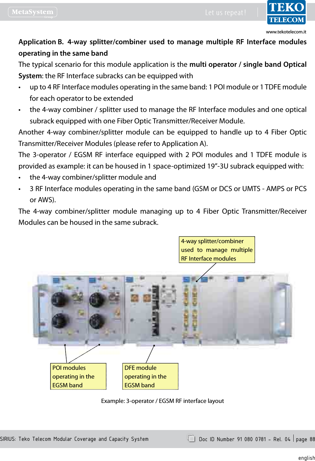 www.tekotelecom.itwww.tekotelecom.itSIRIUS: Teko Telecom Modular Coverage and Capacity SystemLet us repeat !  Doc ID Number 91 080 0781 - Rel. 04  page 88english4-way  splitter/combiner  used  to  manage  multiple  RF  Interface  modules Application B. operating in the same bandThe typical scenario for this module application is the multi operator / single band Optical System: the RF Interface subracks can be equipped withup to 4 RF Interface modules operating in the same band: 1 POI module or 1 TDFE module &bull;for each operator to be extendedthe 4-way combiner / splitter used to manage the RF Interface modules and one optical &bull;subrack equipped with one Fiber Optic Transmitter/Receiver Module.Another  4-way  combiner/splitter  module  can  be  equipped  to  handle  up  to  4  Fiber  Optic Transmitter/Receiver Modules (please refer to Application A).The  3-operator  /  EGSM  RF  interface equipped  with  2  POI  modules  and  1 TDFE  module  is provided as example: it can be housed in 1 space-optimized 19&rdquo;-3U subrack equipped with:the 4-way combiner/splitter module and&bull;3 RF Interface modules operating in the same band (GSM or DCS or UMTS - AMPS or PCS &bull;or AWS). The  4-way  combiner/splitter  module  managing  up  to  4  Fiber  Optic  Transmitter/Receiver Modules can be housed in the same subrack.4-way splitter/combiner used  to  manage  multiple RF Interface modulesPOI modules operating in the EGSM bandDFE module operating in the EGSM bandExample: 3-operator / EGSM RF interface layout