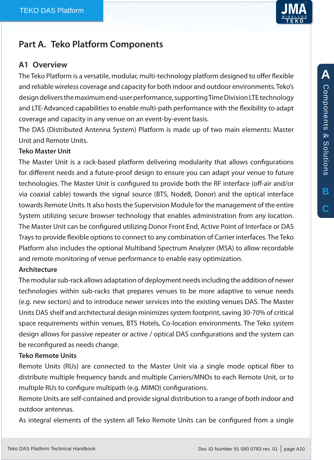 Teko DAS Platform Technical Handbook Doc ID Number 91 080 0783 rev. 01  |  page A10TEKO DAS PlatformTeko Platform ComponentsPart A. OverviewA1 The Teko Platform is a versatile, modular, multi-technology platform designed to oer exible and reliable wireless coverage and capacity for both indoor and outdoor environments. Teko&rsquo;s design delivers the maximum end-user performance, supporting Time Division LTE technology and LTE-Advanced capabilities to enable multi-path performance with the exibility to adapt coverage and capacity in any venue on an event-by-event basis.The DAS (Distributed Antenna System) Platform is made up of two main elements: Master Unit and Remote Units.Teko Master UnitThe  Master  Unit  is  a  rack-based  platform  delivering  modularity  that  allows  congurations for dierent needs and a future-proof design to ensure you can adapt your venue to future technologies. The Master Unit is congured to provide both the RF interface (o-air and/or via coaxial cable) towards the signal source (BTS, NodeB,  Donor)  and  the  optical  interface towards Remote Units. It also hosts the Supervision Module for the management of the entire System utilizing secure browser technology that enables administration from any location. The Master Unit can be congured utilizing Donor Front End, Active Point of Interface or DAS Trays to provide exible options to connect to any combination of Carrier interfaces. The Teko Platform also includes the optional Multiband Spectrum Analyzer (MSA) to allow recordable and remote monitoring of venue performance to enable easy optimization.ArchitectureThe modular sub-rack allows adaptation of deployment needs including the addition of newer technologies  within  sub-racks  that  prepares  venues  to  be  more  adaptive  to  venue  needs (e.g. new sectors) and to introduce newer services into the existing venues DAS. The Master Units DAS shelf and architectural design minimizes system footprint, saving 30-70% of critical space requirements within venues, BTS Hotels, Co-location environments. The Teko system design allows for passive repeater or active / optical DAS congurations and the system can be recongured as needs change. Teko Remote UnitsRemote  Units  (RUs)  are  connected  to  the  Master  Unit  via  a  single  mode  optical  ber  to distribute multiple frequency bands and multiple Carriers/MNOs to each Remote Unit, or to multiple RUs to congure multipath (e.g. MIMO) congurations.Remote Units are self-contained and provide signal distribution to a range of both indoor and outdoor antennas.As integral elements  of the system all Teko Remote Units can be congured from a single ABCComponents &amp; Solutions