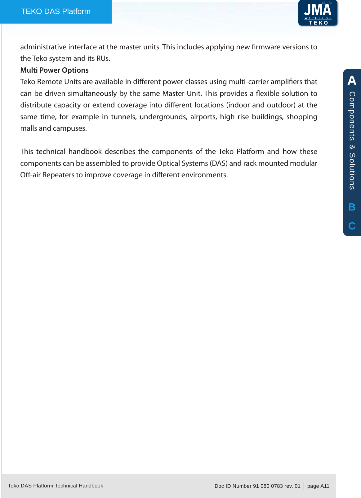 Teko DAS Platform Technical Handbook Doc ID Number 91 080 0783 rev. 01  |  page A11TEKO DAS Platformadministrative interface at the master units. This includes applying new rmware versions to the Teko system and its RUs. Multi Power OptionsTeko Remote Units are available in dierent power classes using multi-carrier ampliers that can be driven simultaneously by the same Master Unit. This provides a exible solution to distribute capacity or extend coverage into dierent locations (indoor and outdoor) at the same  time,  for  example  in  tunnels,  undergrounds,  airports,  high  rise  buildings,  shopping malls and campuses.This  technical  handbook  describes  the  components  of  the  Teko  Platform  and  how  these components can be assembled to provide Optical Systems (DAS) and rack mounted modular O-air Repeaters to improve coverage in dierent environments.ABCComponents &amp; Solutions