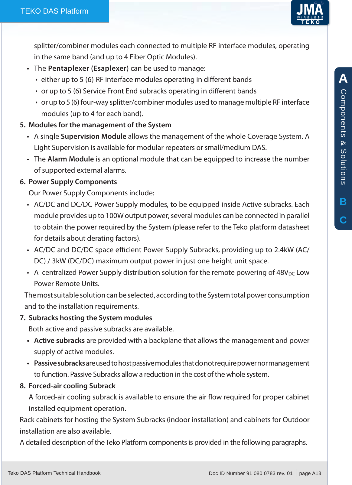 Teko DAS Platform Technical Handbook Doc ID Number 91 080 0783 rev. 01  |  page A13TEKO DAS Platformsplitter/combiner modules each connected to multiple RF interface modules, operating in the same band (and up to 4 Fiber Optic Modules).The &bull; Pentaplexer (Esaplexer) can be used to manage:either up to 5 (6) RF interface modules operating in dierent bands &Igrave;or up to 5 (6) Service Front End subracks operating in dierent bands &Igrave;or up to 5 (6) four-way splitter/combiner modules used to manage multiple RF interface  &Igrave;modules (up to 4 for each band).Modules for the management of the System5. A single &bull; Supervision Module allows the management of the whole Coverage System. A Light Supervision is available for modular repeaters or small/medium DAS.The &bull; Alarm Module is an optional module that can be equipped to increase the number of supported external alarms.Power Supply Components6. Our Power Supply Components include:AC/DC and DC/DC Power Supply modules, to be equipped inside Active subracks. Each &bull;module provides up to 100W output power; several modules can be connected in parallel to obtain the power required by the System (please refer to the Teko platform datasheet for details about derating factors).AC/DC and DC/DC space ecient Power Supply Subracks, providing up to 2.4kW (AC/&bull;DC) / 3kW (DC/DC) maximum output power in just one height unit space.A  centralized Power Supply distribution solution for the remote powering of 48V&bull; DC Low Power Remote Units.The most suitable solution can be selected, according to the System total power consumption and to the installation requirements.Subracks hosting the System modules7. Both active and passive subracks are available.Active subracks&bull;  are provided with a backplane that allows the management and power supply of active modules.Passive subracks&bull;  are used to host passive modules that do not require power nor management to function. Passive Subracks allow a reduction in the cost of the whole system.Forced-air cooling Subrack8. A forced-air cooling subrack is available to ensure the air ow required for proper cabinet installed equipment operation.Rack cabinets for hosting the System Subracks (indoor installation) and cabinets for Outdoor installation are also available.A detailed description of the Teko Platform components is provided in the following paragraphs.ABCComponents &amp; Solutions