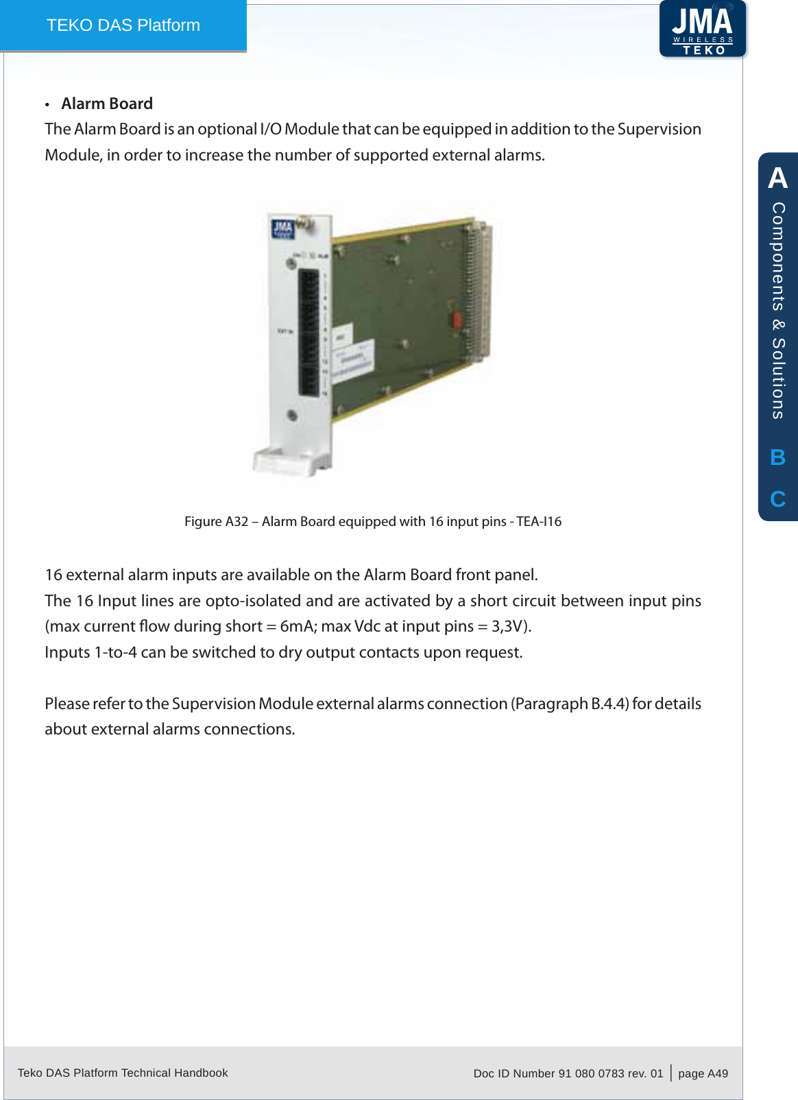 Teko DAS Platform Technical Handbook Doc ID Number 91 080 0783 rev. 01  |  page A49TEKO DAS PlatformAlarm Board&bull;The Alarm Board is an optional I/O Module that can be equipped in addition to the Supervision Module, in order to increase the number of supported external alarms.Alarm Board equipped with 16 input pins - TEA-I16Figure A32 &ndash; 16 external alarm inputs are available on the Alarm Board front panel.The 16 Input lines are opto-isolated and are activated by a short circuit between input pins (max current ow during short = 6mA; max Vdc at input pins = 3,3V).Inputs 1-to-4 can be switched to dry output contacts upon request.Please refer to the Supervision Module external alarms connection (Paragraph B.4.4) for details about external alarms connections.ABCComponents &amp; Solutions