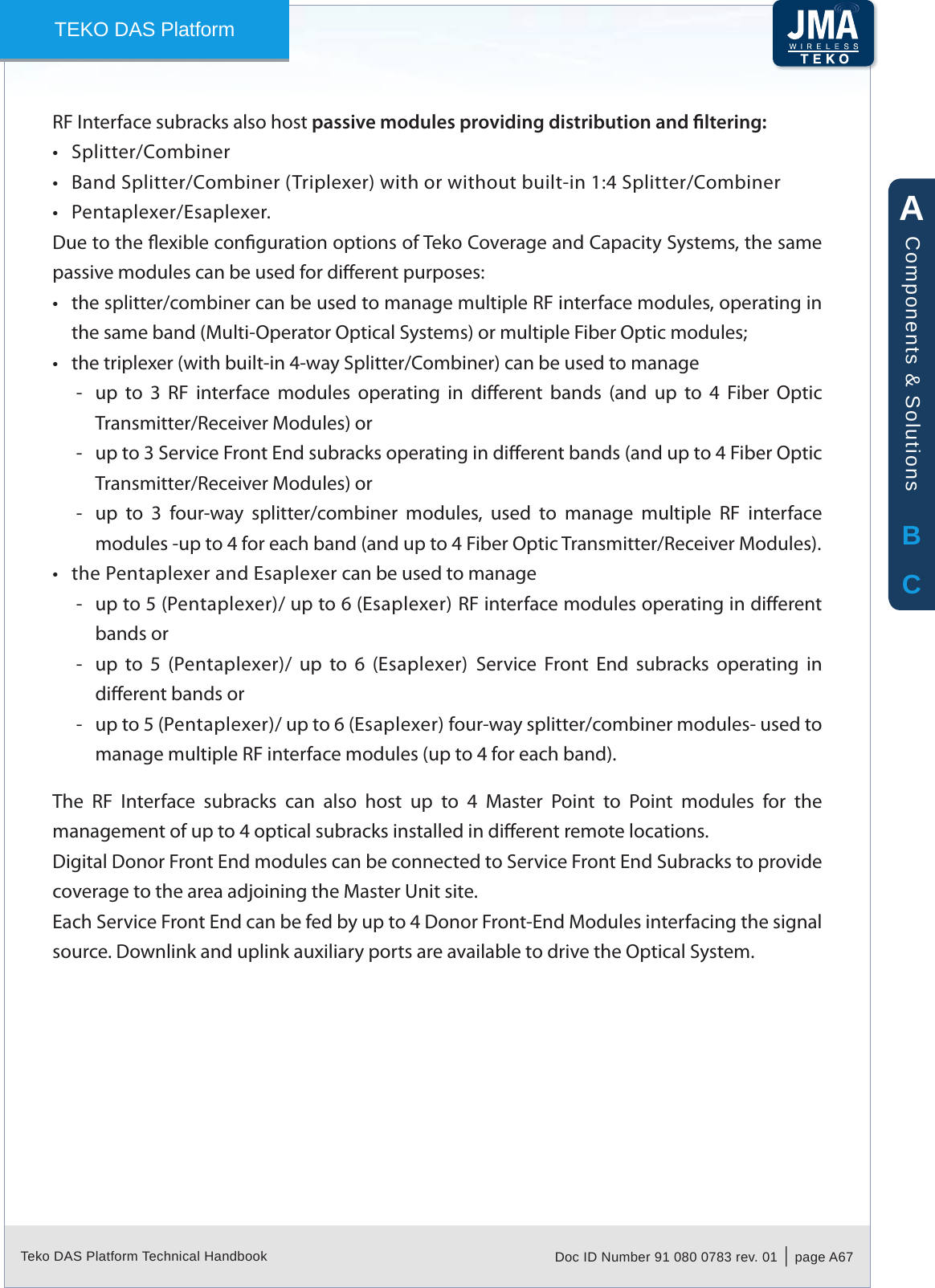 Teko DAS Platform Technical Handbook Doc ID Number 91 080 0783 rev. 01  |  page A67TEKO DAS PlatformRF Interface subracks also host passive modules providing distribution and ltering:Splitter/Combiner&bull;Band Splitter/Combiner (Triplexer) with or without built-in 1:4 Splitter/Combiner&bull;Pentaplexer/Esaplexer.&bull;Due to the exible conguration options of Teko Coverage and Capacity Systems, the same passive modules can be used for dierent purposes:the splitter/combiner can be used to manage multiple RF interface modules, operating in &bull;the same band (Multi-Operator Optical Systems) or multiple Fiber Optic modules;the triplexer (with built-in 4-way Splitter/Combiner) can be used to manage&bull;up  to  3  RF  interface  modules  operating  in  dierent  bands  (and  up  to  4  Fiber  Optic  -Transmitter/Receiver Modules) orup to 3 Service Front End subracks operating in dierent bands (and up to 4 Fiber Optic  -Transmitter/Receiver Modules) orup  to  3  four-way  splitter/combiner  modules,  used  to  manage  multiple  RF  interface  -modules -up to 4 for each band (and up to 4 Fiber Optic Transmitter/Receiver Modules).the Pentaplexer and Esaplexer can be used to manage&bull;up to 5 (Pentaplexer)/ up to 6 (Esaplexer) RF interface modules operating in dierent  -bands orup  to  5  (Pentaplexer)/  up  to  6  (Esaplexer)  Service  Front  End  subracks  operating  in  -dierent bands orup to 5 (Pentaplexer)/ up to 6 (Esaplexer) four-way splitter/combiner modules- used to  -manage multiple RF interface modules (up to 4 for each band).The  RF  Interface  subracks  can  also  host up  to  4 Master  Point  to  Point  modules  for  the management of up to 4 optical subracks installed in dierent remote locations.Digital Donor Front End modules can be connected to Service Front End Subracks to provide coverage to the area adjoining the Master Unit site.Each Service Front End can be fed by up to 4 Donor Front-End Modules interfacing the signal source. Downlink and uplink auxiliary ports are available to drive the Optical System.ABCComponents &amp; Solutions