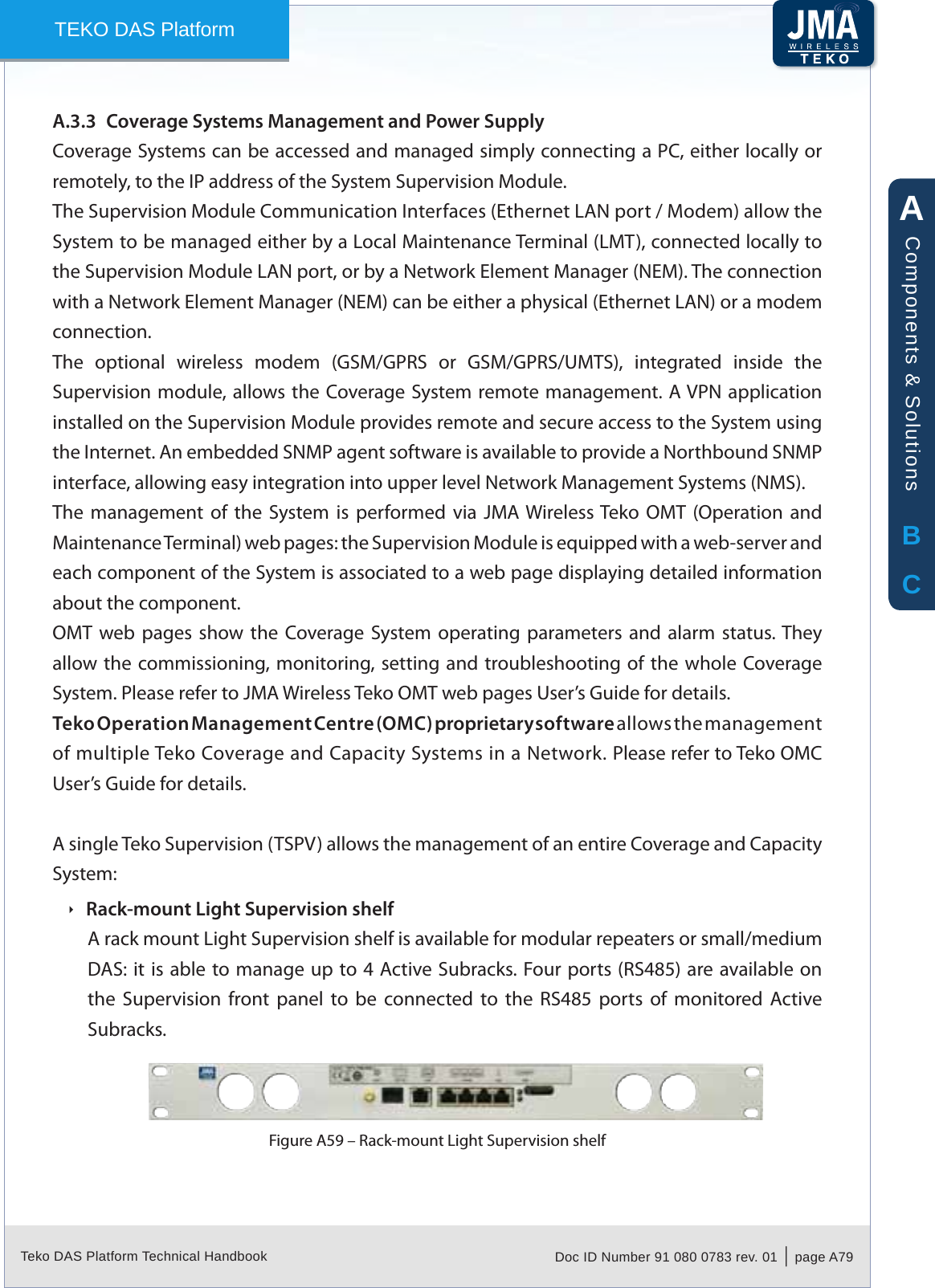 Teko DAS Platform Technical Handbook Doc ID Number 91 080 0783 rev. 01  |  page A79TEKO DAS PlatformCoverage Systems Management and Power SupplyA.3.3 Coverage Systems can be accessed and managed simply connecting a PC, either locally or remotely, to the IP address of the System Supervision Module.The Supervision Module Communication Interfaces (Ethernet LAN port / Modem) allow the System to be managed either by a Local Maintenance Terminal (LMT), connected locally to the Supervision Module LAN port, or by a Network Element Manager (NEM). The connection with a Network Element Manager (NEM) can be either a physical (Ethernet LAN) or a modem connection.The  optional  wireless  modem  (GSM/GPRS  or  GSM/GPRS/UMTS),  integrated  inside  the Supervision module, allows the  Coverage System remote management. A VPN application installed on the Supervision Module provides remote and secure access to the System using the Internet. An embedded SNMP agent software is available to provide a Northbound SNMP interface, allowing easy integration into upper level Network Management Systems (NMS).The  management  of  the  System  is  performed  via  JMA Wireless Teko  OMT  (Operation and Maintenance Terminal) web pages: the Supervision Module is equipped with a web-server and each component of the System is associated to a web page displaying detailed information about the component.OMT web pages show the Coverage System operating  parameters  and  alarm  status. They allow the  commissioning, monitoring, setting and troubleshooting of the  whole Coverage System. Please refer to JMA Wireless Teko OMT web pages User&rsquo;s Guide for details.Teko Operation Management Centre (OMC) proprietary software allows the management of multiple Teko Coverage and Capacity Systems in a Network. Please refer to Teko OMC User&rsquo;s Guide for details.A single Teko Supervision (TSPV) allows the management of an entire Coverage and Capacity System:Rack-mount Light Supervision shelf &Igrave;A rack mount Light Supervision shelf is available for modular repeaters or small/medium DAS: it is able to manage up to 4 Active Subracks. Four ports (RS485) are available on the  Supervision  front  panel  to  be  connected  to  the  RS485  ports  of  monitored  Active Subracks.Rack-mount Light Supervision shelfFigure A59 &ndash; ABCComponents &amp; Solutions