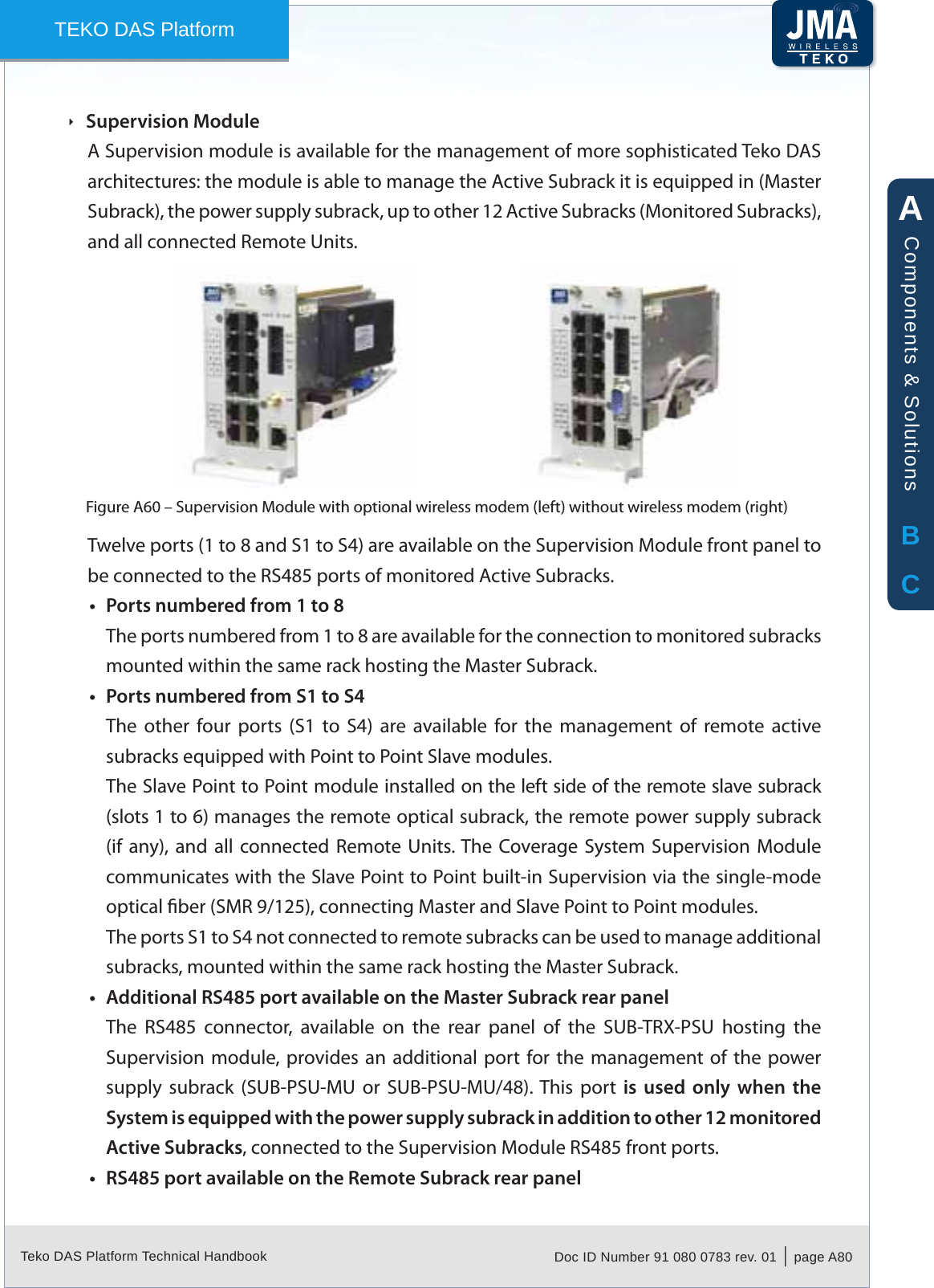 Teko DAS Platform Technical Handbook Doc ID Number 91 080 0783 rev. 01  |  page A80TEKO DAS PlatformSupervision Module &Igrave;A Supervision module is available for the management of more sophisticated Teko DAS architectures: the module is able to manage the Active Subrack it is equipped in (Master Subrack), the power supply subrack, up to other 12 Active Subracks (Monitored Subracks), and all connected Remote Units.Supervision Module with optional wireless modem (left) without wireless modem (right)Figure A60 &ndash; Twelve ports (1 to 8 and S1 to S4) are available on the Supervision Module front panel to be connected to the RS485 ports of monitored Active Subracks.Ports numbered from 1 to 8&bull;The ports numbered from 1 to 8 are available for the connection to monitored subracks mounted within the same rack hosting the Master Subrack.Ports numbered from S1 to S4&bull;The  other  four  ports  (S1  to  S4)  are  available  for  the  management  of  remote  active subracks equipped with Point to Point Slave modules.The Slave Point to Point module installed on the left side of the remote slave subrack (slots 1 to 6) manages the remote optical subrack, the remote power supply subrack (if  any), and all connected  Remote  Units. The  Coverage System  Supervision Module communicates with the Slave Point to Point built-in Supervision via the single-mode optical ber (SMR 9/125), connecting Master and Slave Point to Point modules.The ports S1 to S4 not connected to remote subracks can be used to manage additional subracks, mounted within the same rack hosting the Master Subrack.Additional RS485 port available on the Master Subrack rear panel&bull;The  RS485  connector,  available  on  the  rear  panel  of  the  SUB-TRX-PSU  hosting  the Supervision module,  provides an  additional  port for the management of  the  power supply  subrack  (SUB-PSU-MU  or  SUB-PSU-MU/48). This  port  is  used  only  when  the System is equipped with the power supply subrack in addition to other 12 monitored Active Subracks, connected to the Supervision Module RS485 front ports.RS485 port available on the Remote Subrack rear panel&bull;ABCComponents &amp; Solutions
