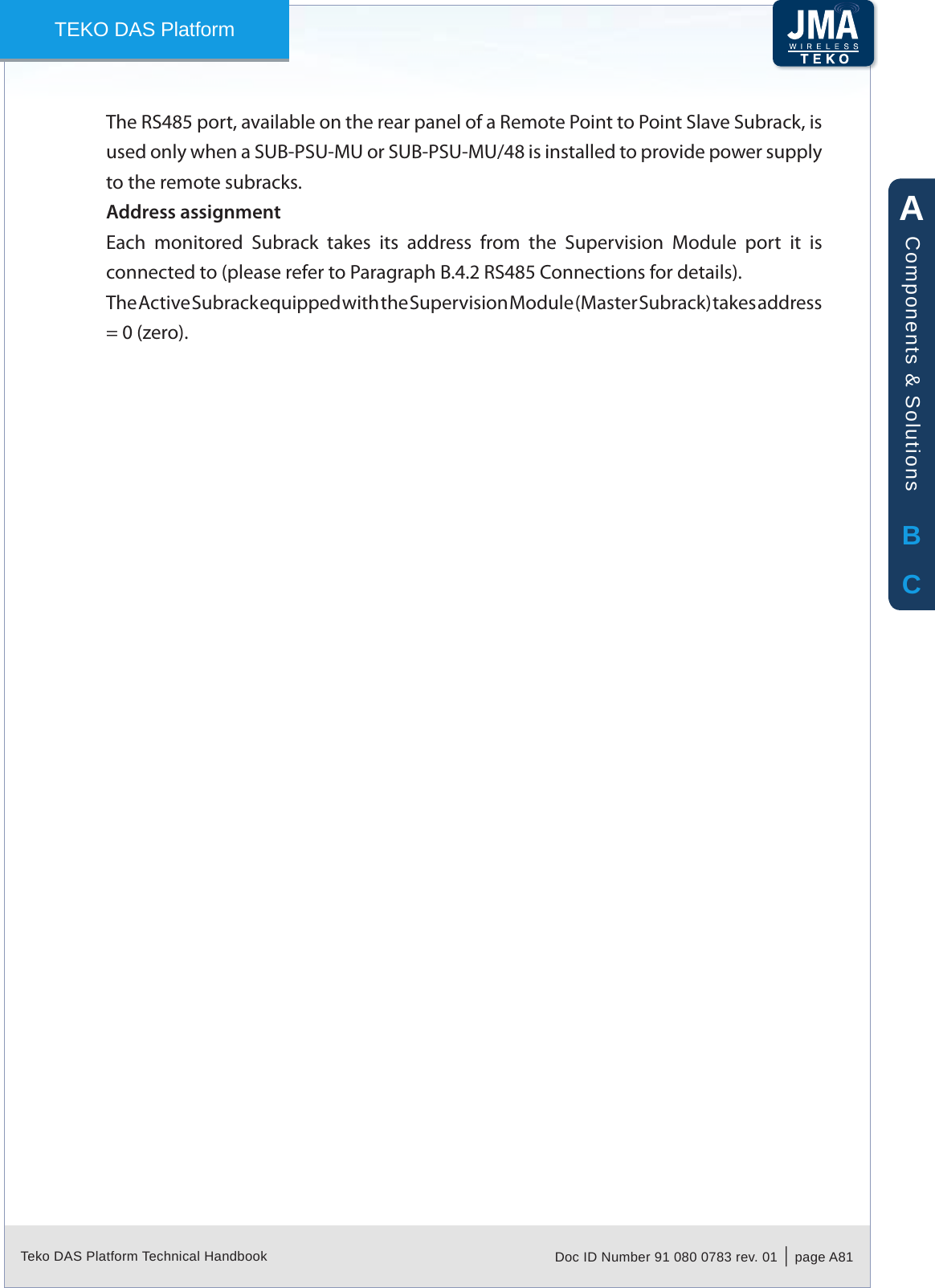 Teko DAS Platform Technical Handbook Doc ID Number 91 080 0783 rev. 01  |  page A81TEKO DAS PlatformThe RS485 port, available on the rear panel of a Remote Point to Point Slave Subrack, is used only when a SUB-PSU-MU or SUB-PSU-MU/48 is installed to provide power supply to the remote subracks.Address assignmentEach  monitored  Subrack  takes  its  address  from  the  Supervision  Module  port  it  is connected to (please refer to Paragraph B.4.2 RS485 Connections for details).The Active Subrack equipped with the Supervision Module (Master Subrack) takes address = 0 (zero).ABCComponents &amp; Solutions
