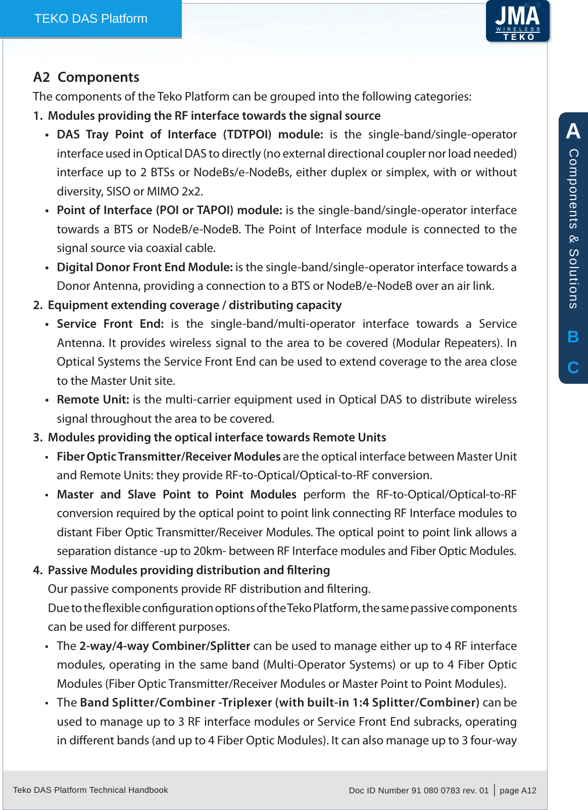 Teko DAS Platform Technical Handbook Doc ID Number 91 080 0783 rev. 01  |  page A12TEKO DAS PlatformComponentsA2 The components of the Teko Platform can be grouped into the following categories:Modules providing the RF interface towards the signal source1. DAS  Tray  Point  of  Interface  (TDTPOI)  module:&bull;   is  the  single-band/single-operator interface used in Optical DAS to directly (no external directional coupler nor load needed) interface up to 2 BTSs or NodeBs/e-NodeBs, either duplex or simplex, with or without diversity, SISO or MIMO 2x2.Point of Interface (POI or TAPOI) module:&bull;  is the single-band/single-operator interface towards  a  BTS  or  NodeB/e-NodeB. The  Point of Interface module  is  connected to the signal source via coaxial cable.Digital Donor Front End Module: &bull; is the single-band/single-operator interface towards a Donor Antenna, providing a connection to a BTS or NodeB/e-NodeB over an air link.Equipment extending coverage / distributing capacity2. Service  Front  End:&bull;   is  the  single-band/multi-operator  interface  towards  a  Service Antenna. It provides wireless signal to the  area to be covered (Modular Repeaters). In Optical Systems the Service Front End can be used to extend coverage to the area close to the Master Unit site.Remote Unit:&bull;  is the multi-carrier equipment used in Optical DAS to distribute wireless signal throughout the area to be covered.Modules providing the optical interface towards Remote Units3. Fiber Optic Transmitter/Receiver Modules&bull;  are the optical interface between Master Unit and Remote Units: they provide RF-to-Optical/Optical-to-RF conversion.Master  and  Slave  Point  to  Point  Modules &bull; perform  the  RF-to-Optical/Optical-to-RF conversion required by the optical point to point link connecting RF Interface modules to distant Fiber Optic Transmitter/Receiver Modules. The optical point to point link allows a separation distance -up to 20km- between RF Interface modules and Fiber Optic Modules.Passive Modules providing distribution and ltering4. Our passive components provide RF distribution and ltering.Due to the exible conguration options of the Teko Platform, the same passive components can be used for dierent purposes.The &bull; 2-way/4-way Combiner/Splitter can be used to manage either up to 4 RF interface modules, operating in the same band (Multi-Operator Systems) or up to 4 Fiber Optic Modules (Fiber Optic Transmitter/Receiver Modules or Master Point to Point Modules).The &bull; Band Splitter/Combiner -Triplexer (with built-in 1:4 Splitter/Combiner) can be used to manage up to 3 RF interface modules or Service Front End subracks, operating in dierent bands (and up to 4 Fiber Optic Modules). It can also manage up to 3 four-way ABCComponents &amp; Solutions