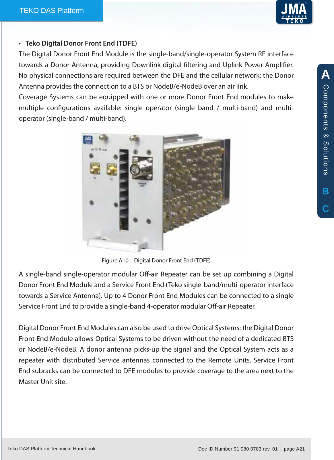Teko DAS Platform Technical Handbook Doc ID Number 91 080 0783 rev. 01  |  page A21TEKO DAS PlatformTeko Digital Donor Front End (TDFE)&bull;The Digital Donor Front End Module is the single-band/single-operator System RF interface towards a Donor Antenna, providing Downlink digital ltering and Uplink Power Amplier. No physical connections are required between the DFE and the cellular network: the Donor Antenna provides the connection to a BTS or NodeB/e-NodeB over an air link.Coverage Systems can be equipped with  one  or  more Donor Front  End modules to make multiple  congurations  available:  single  operator  (single  band  /  multi-band)  and  multi-operator (single-band / multi-band).Digital Donor Front End (TDFE)Figure A10 &ndash; A single-band single-operator modular O-air Repeater can be set up combining a Digital Donor Front End Module and a Service Front End (Teko single-band/multi-operator interface towards a Service Antenna). Up to 4 Donor Front End Modules can be connected to a single Service Front End to provide a single-band 4-operator modular O-air Repeater.Digital Donor Front End Modules can also be used to drive Optical Systems: the Digital Donor Front End Module allows Optical Systems to be driven without the need of a dedicated BTS or NodeB/e-NodeB. A donor antenna picks-up the signal and the  Optical System acts as  a repeater  with  distributed  Service  antennas  connected  to  the  Remote  Units.  Service  Front End subracks can be connected to DFE modules to provide coverage to the area next to the Master Unit site.ABCComponents &amp; Solutions