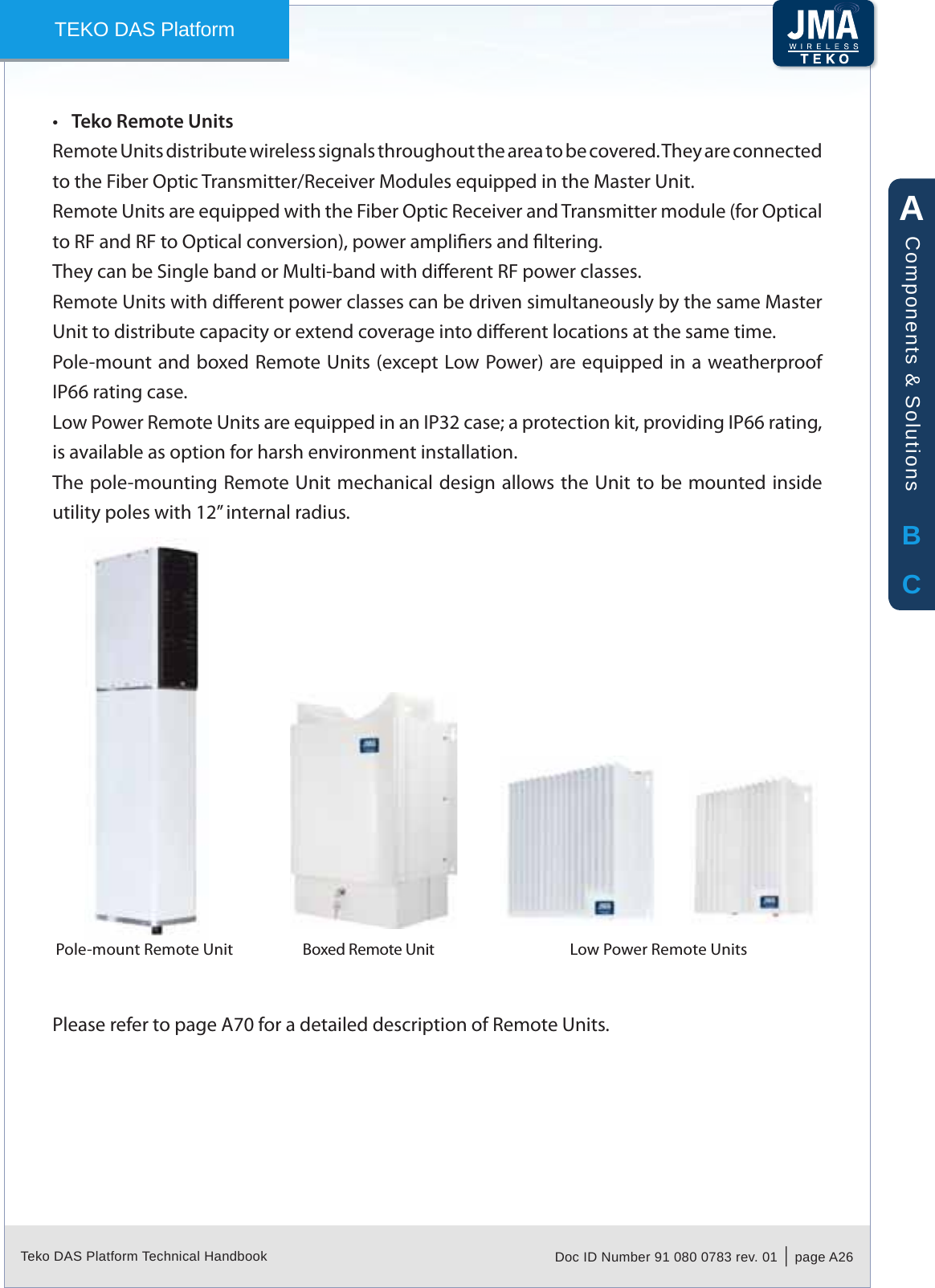 Teko DAS Platform Technical Handbook Doc ID Number 91 080 0783 rev. 01  |  page A26TEKO DAS PlatformTeko Remote Units&bull;Remote Units distribute wireless signals throughout the area to be covered. They are connected to the Fiber Optic Transmitter/Receiver Modules equipped in the Master Unit.Remote Units are equipped with the Fiber Optic Receiver and Transmitter module (for Optical to RF and RF to Optical conversion), power ampliers and ltering.They can be Single band or Multi-band with dierent RF power classes.Remote Units with dierent power classes can be driven simultaneously by the same Master Unit to distribute capacity or extend coverage into dierent locations at the same time.Pole-mount and boxed Remote Units (except Low Power) are equipped in a weatherproof IP66 rating case.Low Power Remote Units are equipped in an IP32 case; a protection kit, providing IP66 rating, is available as option for harsh environment installation.The pole-mounting Remote Unit mechanical design allows the Unit to be mounted inside utility poles with 12&rdquo; internal radius.Pole-mount Remote Unit Boxed Remote Unit Low Power Remote UnitsPlease refer to page A70 for a detailed description of Remote Units.ABCComponents &amp; Solutions