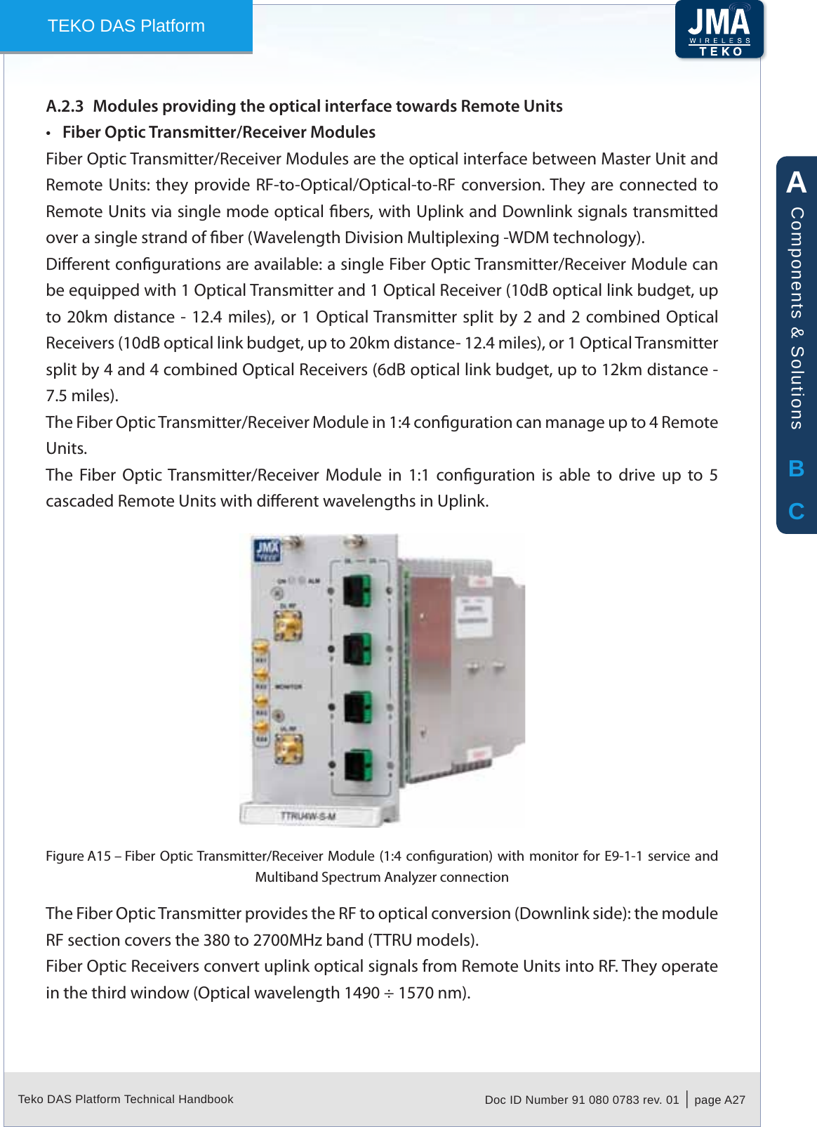 Teko DAS Platform Technical Handbook Doc ID Number 91 080 0783 rev. 01  |  page A27TEKO DAS PlatformModules providing the optical interface towards Remote UnitsA.2.3 Fiber Optic Transmitter/Receiver Modules&bull;Fiber Optic Transmitter/Receiver Modules are the optical interface between Master Unit and Remote Units:  they provide RF-to-Optical/Optical-to-RF conversion. They are connected to Remote Units via single mode optical bers, with Uplink and Downlink signals transmitted over a single strand of ber (Wavelength Division Multiplexing -WDM technology).Dierent congurations are available: a single Fiber Optic Transmitter/Receiver Module can be equipped with 1 Optical Transmitter and 1 Optical Receiver (10dB optical link budget, up to 20km distance - 12.4 miles),  or 1 Optical Transmitter split  by 2  and 2 combined  Optical Receivers (10dB optical link budget, up to 20km distance- 12.4 miles), or 1 Optical Transmitter split by 4 and 4 combined Optical Receivers (6dB optical link budget, up to 12km distance - 7.5 miles).The Fiber Optic Transmitter/Receiver Module in 1:4 conguration can manage up to 4 Remote Units.The  Fiber  Optic  Transmitter/Receiver  Module  in  1:1  conguration  is  able  to  drive  up  to  5 cascaded Remote Units with dierent wavelengths in Uplink.Fiber Optic Transmitter/Receiver Module (1:4 conguration) with monitor for E9-1-1 service and Figure A15 &ndash; Multiband Spectrum Analyzer connectionThe Fiber Optic Transmitter provides the RF to optical conversion (Downlink side): the module RF section covers the 380 to 2700MHz band (TTRU models).Fiber Optic Receivers convert uplink optical signals from Remote Units into RF. They operate in the third window (Optical wavelength 1490 &divide; 1570 nm).ABCComponents &amp; Solutions