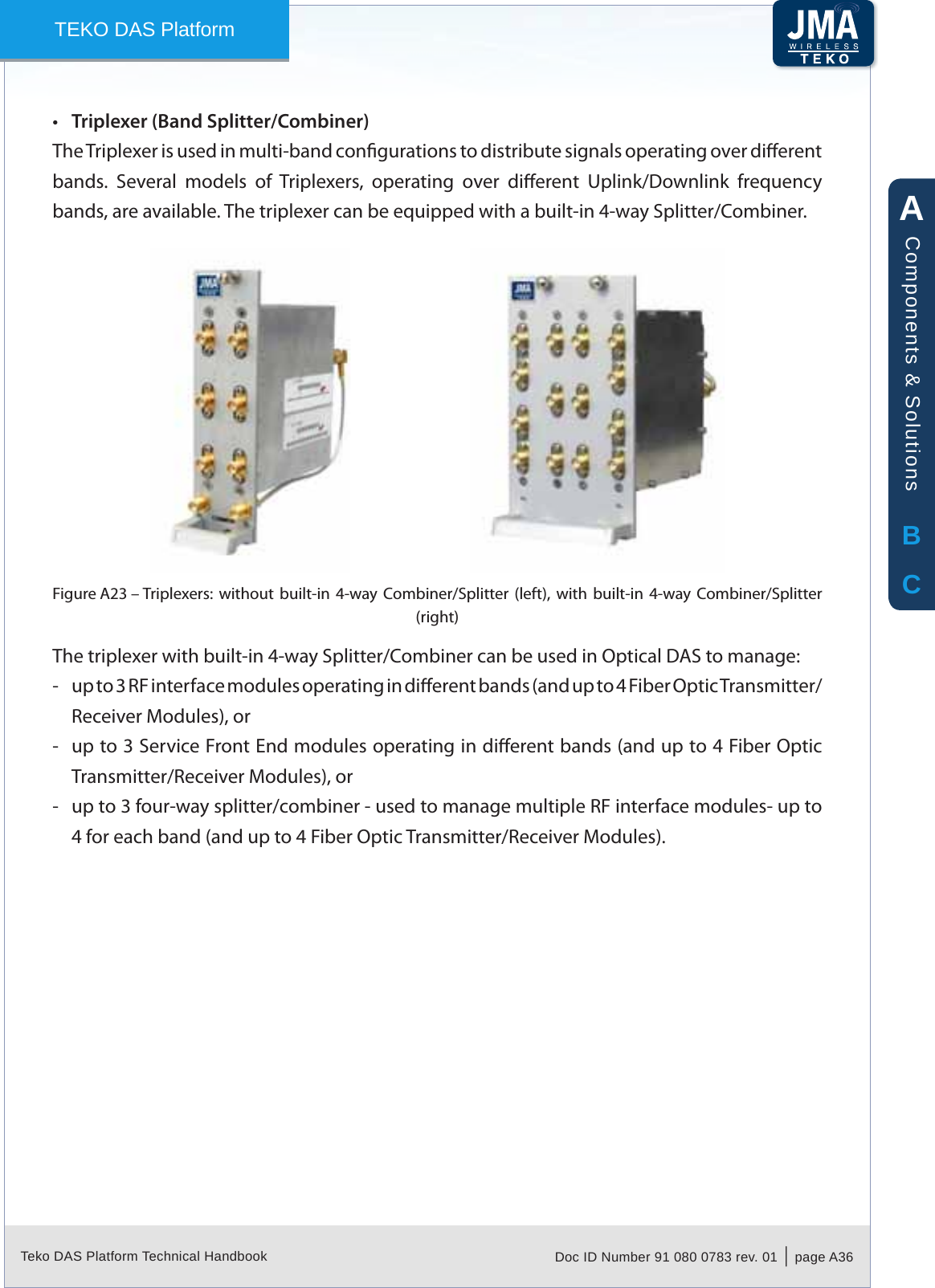 Teko DAS Platform Technical Handbook Doc ID Number 91 080 0783 rev. 01  |  page A36TEKO DAS PlatformTriplexer (Band Splitter/Combiner)&bull;The Triplexer is used in multi-band congurations to distribute signals operating over dierent bands.  Several  models  of  Triplexers,  operating  over  dierent  Uplink/Downlink  frequency bands, are available. The triplexer can be equipped with a built-in 4-way Splitter/Combiner.Triplexers:  without  built-in  4-way  Combiner/Splitter  (left),  with  built-in  4-way  Combiner/Splitter Figure A23 &ndash; (right)The triplexer with built-in 4-way Splitter/Combiner can be used in Optical DAS to manage:up to 3 RF interface modules operating in dierent bands (and up to 4 Fiber Optic Transmitter/ -Receiver Modules), orup to 3 Service Front End modules operating in dierent bands (and up to 4 Fiber Optic  -Transmitter/Receiver Modules), orup to 3 four-way splitter/combiner - used to manage multiple RF interface modules- up to  -4 for each band (and up to 4 Fiber Optic Transmitter/Receiver Modules).ABCComponents &amp; Solutions