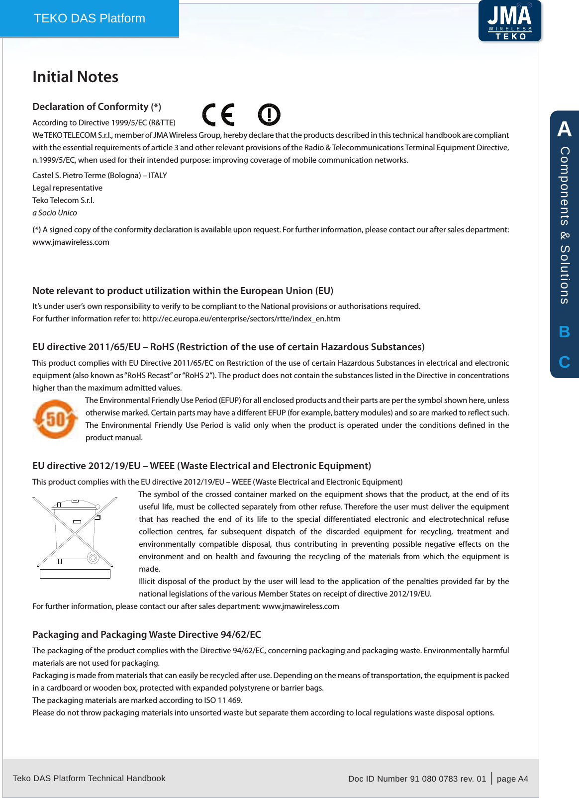 Teko DAS Platform Technical Handbook Doc ID Number 91 080 0783 rev. 01  |  page A4TEKO DAS PlatformInitial NotesDeclaration of Conformity According to Directive 1999/5/EC (R&amp;TTE)We TEKO TELECOM S.r.l., member of JMA Wireless Group, hereby declare that the products described in this technical handbook are compliant with the essential requirements of article 3 and other relevant provisions of the Radio &amp; Telecommunications Terminal Equipment Directive, n.1999/5/EC, when used for their intended purpose: improving coverage of mobile communication networks.Castel S. Pietro Terme (Bologna) &ndash; ITALYLegal representativeTeko Telecom S.r.l. a Socio Unico(*) A signed copy of the conformity declaration is available upon request. For further information, please contact our after sales department: www.jmawireless.comNote relevant to product utilization within the European Union (EU)It&rsquo;s under user&rsquo;s own responsibility to verify to be compliant to the National provisions or authorisations required.For further information refer to: http://ec.europa.eu/enterprise/sectors/rtte/index_en.htmEU directive 2011/65/EU &ndash; RoHS (Restriction of the use of certain Hazardous Substances)This product complies with EU Directive 2011/65/EC on Restriction of the use of certain Hazardous Substances in electrical and electronic equipment (also known as &ldquo;RoHS Recast&rdquo; or &ldquo;RoHS 2&rdquo;). The product does not contain the substances listed in the Directive in concentrations higher than the maximum admitted values.The Environmental Friendly Use Period (EFUP) for all enclosed products and their parts are per the symbol shown here, unless otherwise marked. Certain parts may have a dierent EFUP (for example, battery modules) and so are marked to reect such. The  Environmental Friendly  Use  Period  is  valid  only  when  the  product is  operated under  the  conditions  dened  in  the product manual. EU directive 2012/19/EU &ndash; WEEE (Waste Electrical and Electronic Equipment)This product complies with the EU directive 2012/19/EU &ndash; WEEE (Waste Electrical and Electronic Equipment)The symbol of the crossed container marked on  the equipment shows that the  product, at the end of its useful life, must be collected separately from other refuse. Therefore the user must deliver the equipment that  has  reached  the  end  of  its  life  to  the  special  dierentiated  electronic  and  electrotechnical  refuse collection  centres,  far  subsequent  dispatch  of  the  discarded  equipment  for  recycling,  treatment  and environmentally  compatible  disposal,  thus  contributing  in  preventing  possible  negative  eects  on  the environment  and  on  health  and  favouring  the  recycling  of  the  materials  from  which  the  equipment  is made.Illicit disposal  of the  product by  the user  will lead to the application  of the  penalties provided far  by the national legislations of the various Member States on receipt of directive 2012/19/EU.For further information, please contact our after sales department: www.jmawireless.comPackaging and Packaging Waste Directive 94/62/ECThe packaging of the product complies with the Directive 94/62/EC, concerning packaging and packaging waste. Environmentally harmful materials are not used for packaging.Packaging is made from materials that can easily be recycled after use. Depending on the means of transportation, the equipment is packed in a cardboard or wooden box, protected with expanded polystyrene or barrier bags.The packaging materials are marked according to ISO 11 469.Please do not throw packaging materials into unsorted waste but separate them according to local regulations waste disposal options.(*)ABCComponents &amp; Solutions