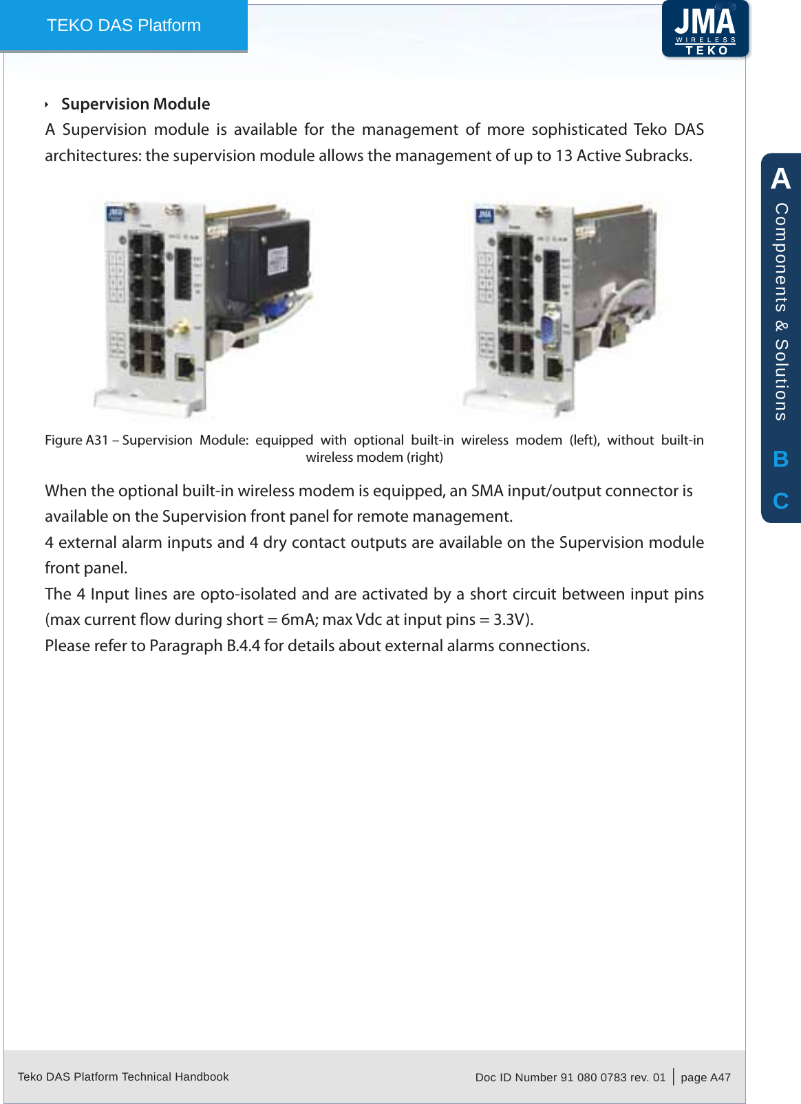 Teko DAS Platform Technical Handbook Doc ID Number 91 080 0783 rev. 01  |  page A47TEKO DAS PlatformSupervision Module &Igrave;A  Supervision  module  is  available  for  the  management  of  more  sophisticated  Teko  DAS architectures: the supervision module allows the management of up to 13 Active Subracks.Supervision  Module:  equipped  with  optional  built-in  wireless  modem  (left),  without  built-in Figure A31 &ndash; wireless modem (right)When the optional built-in wireless modem is equipped, an SMA input/output connector is available on the Supervision front panel for remote management.4 external alarm inputs and 4 dry contact outputs are available on the Supervision module front panel.The 4 Input lines are opto-isolated and are activated by a short circuit between input pins (max current ow during short = 6mA; max Vdc at input pins = 3.3V).Please refer to Paragraph B.4.4 for details about external alarms connections.ABCComponents &amp; Solutions
