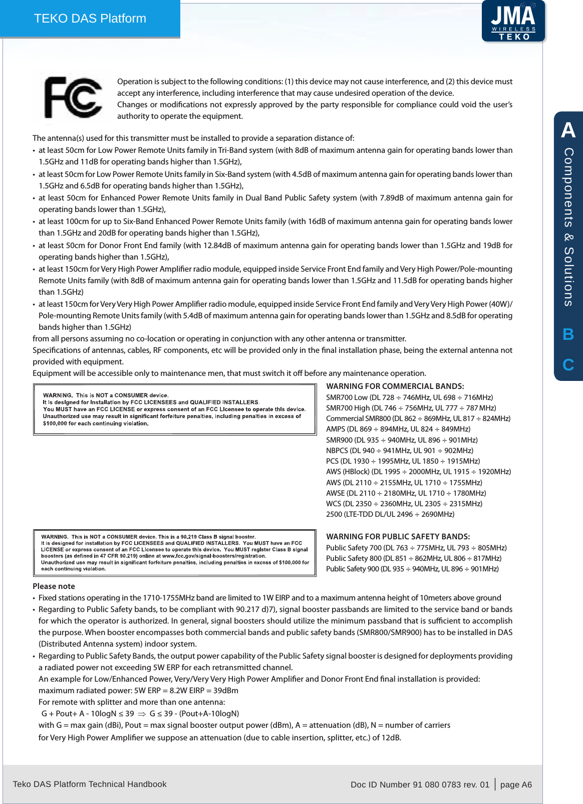 Teko DAS Platform Technical Handbook Doc ID Number 91 080 0783 rev. 01  |  page A6TEKO DAS PlatformOperation is subject to the following conditions: (1) this device may not cause interference, and (2) this device must accept any interference, including interference that may cause undesired operation of the device.Changes or modications not expressly approved by the party responsible for compliance could void the user&rsquo;s authority to operate the equipment.The antenna(s) used for this transmitter must be installed to provide a separation distance of:at least 50cm for Low Power Remote Units family in Tri-Band system (with 8dB of maximum antenna gain for operating bands lower than &bull;1.5GHz and 11dB for operating bands higher than 1.5GHz),at least 50cm for Low Power Remote Units family in Six-Band system (with 4.5dB of maximum antenna gain for operating bands lower than &bull;1.5GHz and 6.5dB for operating bands higher than 1.5GHz),at least 50cm for Enhanced Power Remote Units family in  Dual Band Public Safety system (with  7.89dB of maximum antenna gain for &bull;operating bands lower than 1.5GHz),at least 100cm for up to Six-Band Enhanced Power Remote Units family (with 16dB of maximum antenna gain for operating bands lower &bull;than 1.5GHz and 20dB for operating bands higher than 1.5GHz),at least 50cm for Donor Front End family (with 12.84dB of maximum antenna gain for operating bands lower than 1.5GHz and 19dB for &bull;operating bands higher than 1.5GHz),at least 150cm for Very High Power Amplier radio module, equipped inside Service Front End family and Very High Power/Pole-mounting &bull;Remote Units family (with 8dB of maximum antenna gain for operating bands lower than 1.5GHz and 11.5dB for operating bands higher than 1.5GHz)at least 150cm for Very Very High Power Amplier radio module, equipped inside Service Front End family and Very Very High Power (40W)/&bull;Pole-mounting Remote Units family (with 5.4dB of maximum antenna gain for operating bands lower than 1.5GHz and 8.5dB for operating bands higher than 1.5GHz)from all persons assuming no co-location or operating in conjunction with any other antenna or transmitter.Specications of antennas, cables, RF components, etc will be provided only in the nal installation phase, being the external antenna not provided with equipment.Equipment will be accessible only to maintenance men, that must switch it o before any maintenance operation.WARNING FOR COMMERCIAL BANDS:SMR700 Low (DL 728 &divide; 746MHz, UL 698 &divide; 716MHz)SMR700 High (DL 746 &divide; 756MHz, UL 777 &divide; 787 MHz)Commercial SMR800 (DL 862 &divide; 869MHz, UL 817 &divide; 824MHz)AMPS (DL 869 &divide; 894MHz, UL 824 &divide; 849MHz)SMR900 (DL 935 &divide; 940MHz, UL 896 &divide; 901MHz)NBPCS (DL 940 &divide; 941MHz, UL 901 &divide; 902MHz)PCS (DL 1930 &divide; 1995MHz, UL 1850 &divide; 1915MHz)AWS (HBlock) (DL 1995 &divide; 2000MHz, UL 1915 &divide; 1920MHz)AWS (DL 2110 &divide; 2155MHz, UL 1710 &divide; 1755MHz)AWSE (DL 2110 &divide; 2180MHz, UL 1710 &divide; 1780MHz)WCS (DL 2350 &divide; 2360MHz, UL 2305 &divide; 2315MHz)2500 (LTE-TDD DL/UL 2496 &divide; 2690MHz)WARNING FOR PUBLIC SAFETY BANDS:Public Safety 700 (DL 763 &divide; 775MHz, UL 793 &divide; 805MHz)Public Safety 800 (DL 851 &divide; 862MHz, UL 806 &divide; 817MHz)Public Safety 900 (DL 935 &divide; 940MHz, UL 896 &divide; 901MHz)Please noteFixed stations operating in the 1710-1755MHz band are limited to 1W EIRP and to a maximum antenna height of 10meters above ground&bull;Regarding to Public Safety bands, to be compliant with 90.217 d)7), signal booster passbands are limited to the service band or bands &bull;for which the operator is authorized. In general, signal boosters should utilize the minimum passband that is sucient to accomplish the purpose. When booster encompasses both commercial bands and public safety bands (SMR800/SMR900) has to be installed in DAS (Distributed Antenna system) indoor system.Regarding to Public Safety Bands, the output power capability of the Public Safety signal booster is designed for deployments providing &bull;a radiated power not exceeding 5W ERP for each retransmitted channel.An example for Low/Enhanced Power, Very/Very Very High Power Amplier and Donor Front End nal installation is provided:maximum radiated power: 5W ERP = 8.2W EIRP = 39dBmFor remote with splitter and more than one antenna:G + Pout+ A - 10logN &le; 39  &rArr;  G &le; 39 - (Pout+A-10logN)with G = max gain (dBi), Pout = max signal booster output power (dBm), A = attenuation (dB), N = number of carriersfor Very High Power Amplier we suppose an attenuation (due to cable insertion, splitter, etc.) of 12dB.ABCComponents &amp; Solutions