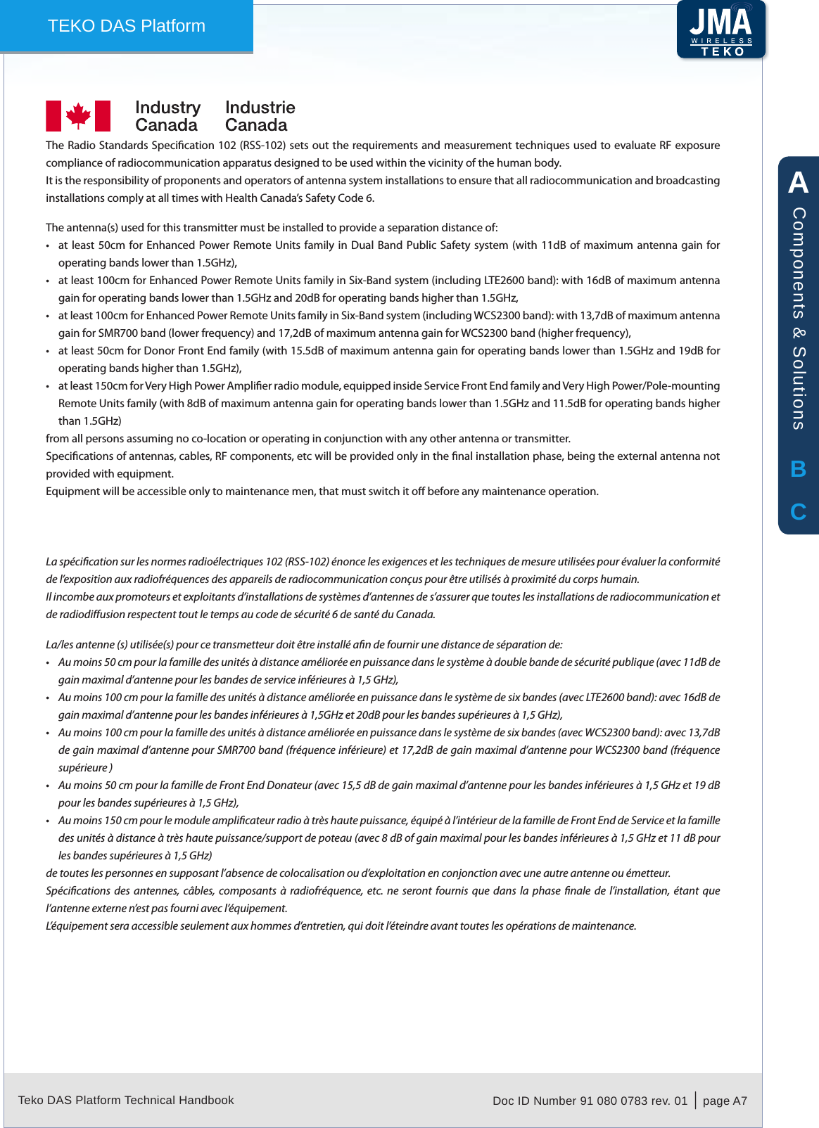 Teko DAS Platform Technical Handbook Doc ID Number 91 080 0783 rev. 01  |  page A7TEKO DAS PlatformIndustry Canada / Industrie CanadaThe Radio Standards Specication 102 (RSS-102) sets  out the requirements and  measurement techniques used to evaluate RF exposure compliance of radiocommunication apparatus designed to be used within the vicinity of the human body.It is the responsibility of proponents and operators of antenna system installations to ensure that all radiocommunication and broadcasting installations comply at all times with Health Canada&rsquo;s Safety Code 6.The antenna(s) used for this transmitter must be installed to provide a separation distance of:at least  50cm  for Enhanced Power Remote  Units family  in  Dual Band  Public Safety  system (with  11dB  of maximum  antenna gain  for &bull;operating bands lower than 1.5GHz),at least 100cm for Enhanced Power Remote Units family in Six-Band system (including LTE2600 band): with 16dB of maximum antenna &bull;gain for operating bands lower than 1.5GHz and 20dB for operating bands higher than 1.5GHz,at least 100cm for Enhanced Power Remote Units family in Six-Band system (including WCS2300 band): with 13,7dB of maximum antenna &bull;gain for SMR700 band (lower frequency) and 17,2dB of maximum antenna gain for WCS2300 band (higher frequency),at least 50cm for Donor Front End family (with 15.5dB of maximum antenna gain for operating bands lower than 1.5GHz and 19dB for &bull;operating bands higher than 1.5GHz),at least 150cm for Very High Power Amplier radio module, equipped inside Service Front End family and Very High Power/Pole-mounting &bull;Remote Units family (with 8dB of maximum antenna gain for operating bands lower than 1.5GHz and 11.5dB for operating bands higher than 1.5GHz)from all persons assuming no co-location or operating in conjunction with any other antenna or transmitter.Specications of antennas, cables, RF components, etc will be provided only in the nal installation phase, being the external antenna not provided with equipment.Equipment will be accessible only to maintenance men, that must switch it o before any maintenance operation.La sp&eacute;cication sur les normes radio&eacute;lectriques 102 (RSS-102) &eacute;nonce les exigences et les techniques de mesure utilis&eacute;es pour &eacute;valuer la conformit&eacute; de l&rsquo;exposition aux radiofr&eacute;quences des appareils de radiocommunication con&ccedil;us pour &ecirc;tre utilis&eacute;s &agrave; proximit&eacute; du corps humain.Il incombe aux promoteurs et exploitants d&rsquo;installations de syst&egrave;mes d&rsquo;antennes de s&rsquo;assurer que toutes les installations de radiocommunication et de radiodiusion respectent tout le temps au code de s&eacute;curit&eacute; 6 de sant&eacute; du Canada.La/les antenne (s) utilis&eacute;e(s) pour ce transmetteur doit &ecirc;tre install&eacute; an de fournir une distance de s&eacute;paration de:Au moins 50 cm pour la famille des unit&eacute;s &agrave; distance am&eacute;lior&eacute;e en puissance dans le syst&egrave;me &agrave; double bande de s&eacute;curit&eacute; publique (avec 11dB de &bull;gain maximal d&rsquo;antenne pour les bandes de service inf&eacute;rieures &agrave; 1,5 GHz),Au moins 100 cm pour la famille des unit&eacute;s &agrave; distance am&eacute;lior&eacute;e en puissance dans le syst&egrave;me de six bandes (avec LTE2600 band): avec 16dB de &bull;gain maximal d&rsquo;antenne pour les bandes inf&eacute;rieures &agrave; 1,5GHz et 20dB pour les bandes sup&eacute;rieures &agrave; 1,5 GHz),Au moins 100 cm pour la famille des unit&eacute;s &agrave; distance am&eacute;lior&eacute;e en puissance dans le syst&egrave;me de six bandes (avec WCS2300 band): avec 13,7dB &bull;de gain maximal d&rsquo;antenne pour SMR700 band (fr&eacute;quence inf&eacute;rieure) et 17,2dB de gain maximal d&rsquo;antenne pour WCS2300 band (fr&eacute;quence sup&eacute;rieure )Au moins 50 cm pour la famille de Front End Donateur (avec 15,5 dB de gain maximal d&rsquo;antenne pour les bandes inf&eacute;rieures &agrave; 1,5 GHz et 19 dB &bull;pour les bandes sup&eacute;rieures &agrave; 1,5 GHz),Au moins 150 cm pour le module amplicateur radio &agrave; tr&egrave;s haute puissance, &eacute;quip&eacute; &agrave; l&rsquo;int&eacute;rieur de la famille de Front End de Service et la famille &bull;des unit&eacute;s &agrave; distance &agrave; tr&egrave;s haute puissance/support de poteau (avec 8 dB of gain maximal pour les bandes inf&eacute;rieures &agrave; 1,5 GHz et 11 dB pour les bandes sup&eacute;rieures &agrave; 1,5 GHz)de toutes les personnes en supposant l&rsquo;absence de colocalisation ou d&rsquo;exploitation en conjonction avec une autre antenne ou &eacute;metteur.Sp&eacute;cications  des  antennes,  c&acirc;bles, composants  &agrave; radiofr&eacute;quence,  etc. ne  seront  fournis  que  dans  la  phase nale  de  l&rsquo;installation,  &eacute;tant  que l&rsquo;antenne externe n&rsquo;est pas fourni avec l&rsquo;&eacute;quipement.L&rsquo;&eacute;quipement sera accessible seulement aux hommes d&rsquo;entretien, qui doit l&rsquo;&eacute;teindre avant toutes les op&eacute;rations de maintenance.ABCComponents &amp; Solutions
