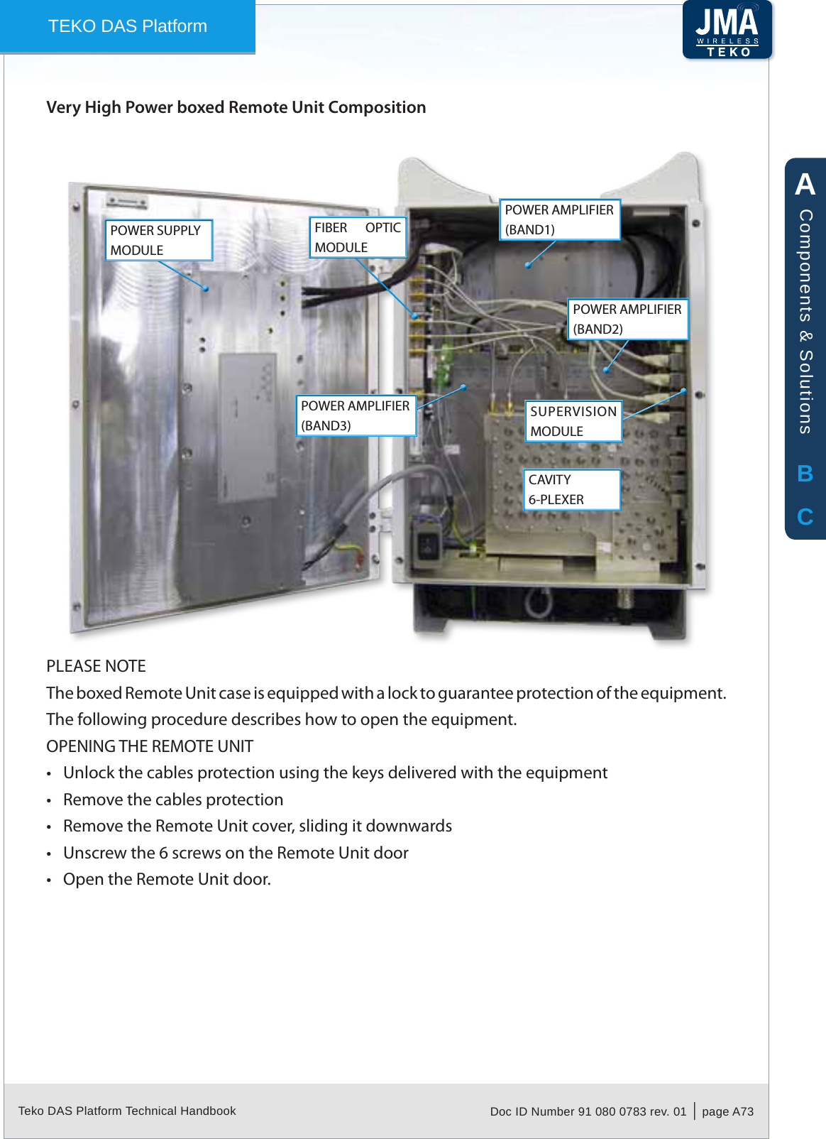 Teko DAS Platform Technical Handbook Doc ID Number 91 080 0783 rev. 01  |  page A73TEKO DAS PlatformVery High Power boxed Remote Unit CompositionPOWER SUPPLY MODULECAVITY 6-PLEXERSUPERVISION MODULEFIBER  OPTIC MODULEPOWER AMPLIFIER (BAND1)POWER AMPLIFIER (BAND2)POWER AMPLIFIER (BAND3)PLEASE NOTEThe boxed Remote Unit case is equipped with a lock to guarantee protection of the equipment. The following procedure describes how to open the equipment.OPENING THE REMOTE UNITUnlock the cables protection using the keys delivered with the equipment&bull;Remove the cables protection&bull;Remove the Remote Unit cover, sliding it downwards&bull;Unscrew the 6 screws on the Remote Unit door&bull;Open the Remote Unit door.&bull;ABCComponents &amp; Solutions