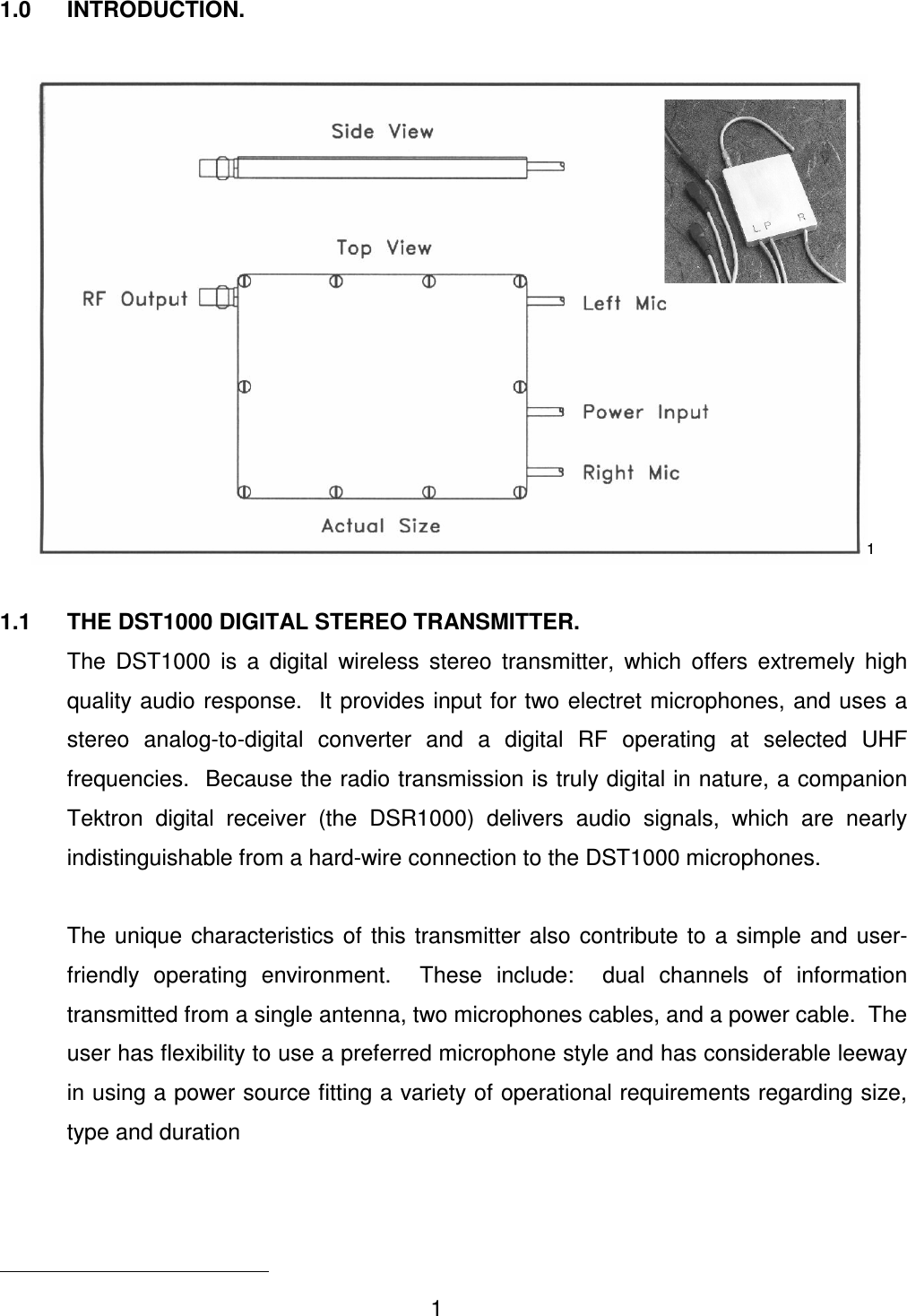 1 1.0  INTRODUCTION.  1  1.1  THE DST1000 DIGITAL STEREO TRANSMITTER.   The  DST1000  is  a  digital  wireless  stereo  transmitter,  which  offers  extremely  high quality audio response.  It provides input for two electret microphones, and uses a stereo  analog-to-digital  converter  and  a  digital  RF  operating  at  selected  UHF frequencies.  Because the radio transmission is truly digital in nature, a companion Tektron  digital  receiver  (the  DSR1000)  delivers  audio  signals,  which  are  nearly indistinguishable from a hard-wire connection to the DST1000 microphones.     The  unique  characteristics of  this transmitter also  contribute  to  a simple  and  user-friendly  operating  environment.    These  include:    dual  channels  of  information transmitted from a single antenna, two microphones cables, and a power cable.  The user has flexibility to use a preferred microphone style and has considerable leeway in using a power source fitting a variety of operational requirements regarding size, type and duration                                             