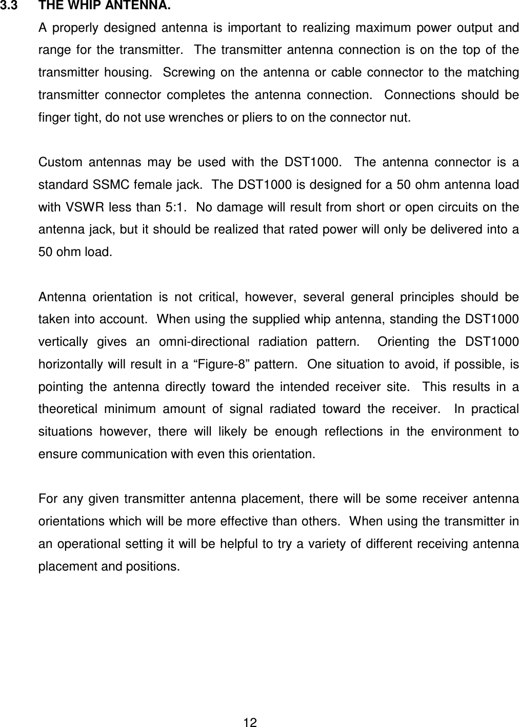  12    3.3  THE WHIP ANTENNA.   A  properly  designed  antenna  is  important  to  realizing  maximum  power  output  and range  for  the  transmitter.    The  transmitter  antenna  connection is  on  the  top  of  the transmitter  housing.    Screwing on  the  antenna  or  cable  connector to  the  matching transmitter  connector  completes  the  antenna  connection.    Connections  should  be finger tight, do not use wrenches or pliers to on the connector nut.    Custom  antennas  may  be  used  with  the  DST1000.    The  antenna  connector  is  a standard SSMC female jack.  The DST1000 is designed for a 50 ohm antenna load with VSWR less than 5:1.  No damage will result from short or open circuits on the antenna jack, but it should be realized that rated power will only be delivered into a 50 ohm load.    Antenna  orientation  is  not  critical,  however,  several  general  principles  should  be taken into account.  When using the supplied whip antenna, standing the DST1000 vertically  gives  an  omni-directional  radiation  pattern.    Orienting  the  DST1000 horizontally will result in a &ldquo;Figure-8&rdquo; pattern.  One situation to avoid, if possible, is pointing  the  antenna  directly  toward  the  intended  receiver  site.    This  results  in  a theoretical  minimum  amount  of  signal  radiated  toward  the  receiver.    In  practical situations  however,  there  will  likely  be  enough  reflections  in  the  environment  to ensure communication with even this orientation.    For  any  given  transmitter antenna placement,  there  will be  some  receiver antenna orientations which will be more effective than others.  When using the transmitter in an operational setting it will be helpful to try a variety of different receiving antenna placement and positions.  