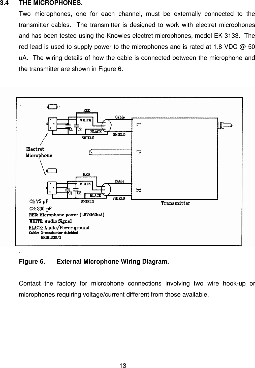  13 3.4  THE MICROPHONES.     Two  microphones,  one  for  each  channel,  must  be  externally  connected  to  the transmitter  cables.    The  transmitter  is  designed  to  work  with  electret  microphones and has been tested using the Knowles electret microphones, model EK-3133.  The red lead is used to supply power to the microphones and is rated at 1.8 VDC @ 50 uA.  The wiring details of how the cable is connected between the microphone and the transmitter are shown in Figure 6.    .   Figure 6.   External Microphone Wiring Diagram.    Contact  the  factory  for  microphone  connections  involving  two  wire  hook-up  or microphones requiring voltage/current different from those available.      